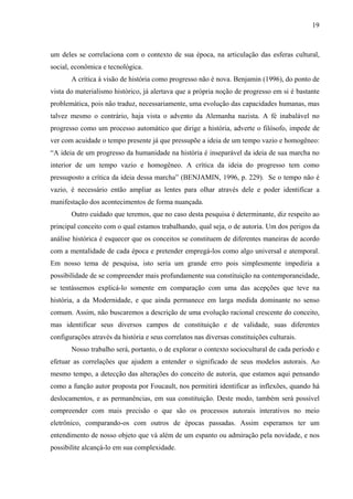 19
um deles se correlaciona com o contexto de sua época, na articulação das esferas cultural,
social, econômica e tecnológica.
A crítica à visão de história como progresso não é nova. Benjamin (1996), do ponto de
vista do materialismo histórico, já alertava que a própria noção de progresso em si é bastante
problemática, pois não traduz, necessariamente, uma evolução das capacidades humanas, mas
talvez mesmo o contrário, haja vista o advento da Alemanha nazista. A fé inabalável no
progresso como um processo automático que dirige a história, adverte o filósofo, impede de
ver com acuidade o tempo presente já que pressupõe a ideia de um tempo vazio e homogêneo:
“A ideia de um progresso da humanidade na história é inseparável da ideia de sua marcha no
interior de um tempo vazio e homogêneo. A crítica da ideia do progresso tem como
pressuposto a crítica da ideia dessa marcha” (BENJAMIN, 1996, p. 229). Se o tempo não é
vazio, é necessário então ampliar as lentes para olhar através dele e poder identificar a
manifestação dos acontecimentos de forma nuançada.
Outro cuidado que teremos, que no caso desta pesquisa é determinante, diz respeito ao
principal conceito com o qual estamos trabalhando, qual seja, o de autoria. Um dos perigos da
análise histórica é esquecer que os conceitos se constituem de diferentes maneiras de acordo
com a mentalidade de cada época e pretender empregá-los como algo universal e atemporal.
Em nosso tema de pesquisa, isto seria um grande erro pois simplesmente impediria a
possibilidade de se compreender mais profundamente sua constituição na contemporaneidade,
se tentássemos explicá-lo somente em comparação com uma das acepções que teve na
história, a da Modernidade, e que ainda permanece em larga medida dominante no senso
comum. Assim, não buscaremos a descrição de uma evolução racional crescente do conceito,
mas identificar seus diversos campos de constituição e de validade, suas diferentes
configurações através da história e seus correlatos nas diversas constituições culturais.
Nosso trabalho será, portanto, o de explorar o contexto sociocultural de cada período e
efetuar as correlações que ajudem a entender o significado de seus modelos autorais. Ao
mesmo tempo, a detecção das alterações do conceito de autoria, que estamos aqui pensando
como a função autor proposta por Foucault, nos permitirá identificar as inflexões, quando há
deslocamentos, e as permanências, em sua constituição. Deste modo, também será possível
compreender com mais precisão o que são os processos autorais interativos no meio
eletrônico, comparando-os com outros de épocas passadas. Assim esperamos ter um
entendimento de nosso objeto que vá além de um espanto ou admiração pela novidade, e nos
possibilite alcançá-lo em sua complexidade.
 