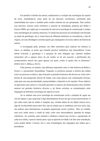 20
Em paralelo à história da autoria, analisaremos a evolução das tecnologias de suporte
do texto, entendendo-as como parte de um processo sociotécnico constituído pela
materialidade dos meios e também pelos modos culturais de sua apropriação. Para realizar
esse percurso, teremos como referência o conceito de remediação, proposto por Bolter e
Grusin (2000), que supõe que a construção de uma nova tecnologia de comunicação é sempre
uma remodelagem de sistemas anteriores. O estudo dos processos de remediação está baseado
na noção de genealogia, isto é, numa busca de afiliações históricas ou ressonâncias, e não de
origens, em uma abordagem correlata àquela que empregamos em nossa análise da história da
autoria.
A investigação pede, portanto, um olhar meticuloso para explorar em minúcia os
traços, os detalhes, as pistas que tornarão possível estabelecer uma descendência. Como
afirma Foucault, a genealogia é a pesquisa de uma linhagem que “permite também
reencontrar sob o aspecto único de um caráter ou de um conceito a proliferação dos
acontecimentos através dos quais (graças aos quais, contra os quais) eles se formaram.”
(FOUCAULT, 2004a, p. 20-21).
Cabe pontuar, no entanto, uma diferença importante entre a visão histórica de Bolter e
Grusin e o pensamento foucauldiano. Enquanto os primeiros pensam a história das mídias
como um processo evolutivo, para Foucault os períodos históricos não devem ser vistos sob o
prisma de uma progressão através do tempo, mas como épocas com constituições diversas,
cada qual com suas peculiaridades, potencialidades e dispositivos de sujeição. Nosso objetivo
ao aproximar estes autores é o de poder perceber as nuances dos deslocamentos entre modelos
autorais em períodos históricos diversos e, de forma correlata, as contaminações entre
linguagens de diferentes tecnologias de suporte ao texto.
Ao se analisar uma nova tecnologia de comunicação existe a tentação de seguir um
viés de ruptura: o que surge hoje é algo absolutamente diverso do que existia anteriormente. O
que seduz nesse tipo de análise é imaginar que, estando diante de um objeto técnico novo,
algo de revolucionário possa advir daí, seja na relação que se estabeleça com esse meio, seja,
nas análises mais deterministas, na própria organização social e política. Mas, na verdade,
uma nova mídia nunca é criada do nada, como uma transcendência, apartada de antigas
referências. Ao contrário, para entender a dinâmica cultural que envolve a apropriação de
cada nova mídia, é preciso atentar para o que na aparente novidade é de fato uma remediação,
como propõe Bolter e Grusin, isto é, uma remodelagem das linguagens das mídias que a
precederam.
 