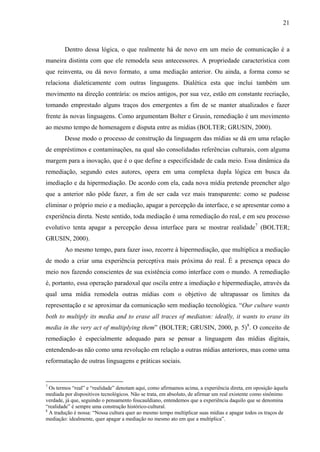 21
Dentro dessa lógica, o que realmente há de novo em um meio de comunicação é a
maneira distinta com que ele remodela seus antecessores. A propriedade característica com
que reinventa, ou dá novo formato, a uma mediação anterior. Ou ainda, a forma como se
relaciona dialeticamente com outras linguagens. Dialética esta que inclui também um
movimento na direção contrária: os meios antigos, por sua vez, estão em constante recriação,
tomando emprestado alguns traços dos emergentes a fim de se manter atualizados e fazer
frente às novas linguagens. Como argumentam Bolter e Grusin, remediação é um movimento
ao mesmo tempo de homenagem e disputa entre as mídias (BOLTER; GRUSIN, 2000).
Desse modo o processo de construção da linguagem das mídias se dá em uma relação
de empréstimos e contaminações, na qual são consolidadas referências culturais, com alguma
margem para a inovação, que é o que define a especificidade de cada meio. Essa dinâmica da
remediação, segundo estes autores, opera em uma complexa dupla lógica em busca da
imediação e da hipermediação. De acordo com ela, cada nova mídia pretende preencher algo
que a anterior não pôde fazer, a fim de ser cada vez mais transparente: como se pudesse
eliminar o próprio meio e a mediação, apagar a percepção da interface, e se apresentar como a
experiência direta. Neste sentido, toda mediação é uma remediação do real, e em seu processo
evolutivo tenta apagar a percepção dessa interface para se mostrar realidade7
(BOLTER;
GRUSIN, 2000).
Ao mesmo tempo, para fazer isso, recorre à hipermediação, que multiplica a mediação
de modo a criar uma experiência perceptiva mais próxima do real. É a presença opaca do
meio nos fazendo conscientes de sua existência como interface com o mundo. A remediação
é, portanto, essa operação paradoxal que oscila entre a imediação e hipermediação, através da
qual uma mídia remodela outras mídias com o objetivo de ultrapassar os limites da
representação e se aproximar da comunicação sem mediação tecnológica. “Our culture wants
both to multiply its media and to erase all traces of mediaton: ideally, it wants to erase its
media in the very act of multiplying them” (BOLTER; GRUSIN, 2000, p. 5)8
. O conceito de
remediação é especialmente adequado para se pensar a linguagem das mídias digitais,
entendendo-as não como uma revolução em relação a outras mídias anteriores, mas como uma
reformatação de outras linguagens e práticas sociais.
7
Os termos “real” e “realidade” denotam aqui, como afirmamos acima, a experiência direta, em oposição àquela
mediada por dispositivos tecnológicos. Não se trata, em absoluto, de afirmar um real existente como sinônimo
verdade, já que, seguindo o pensamento foucauldiano, entendemos que a experiência daquilo que se denomina
“realidade” é sempre uma construção histórico-cultural.
8
A tradução é nossa: “Nossa cultura quer ao mesmo tempo multiplicar suas mídias e apagar todos os traços de
mediação: idealmente, quer apagar a mediação no mesmo ato em que a multiplica”.
 