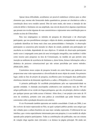 23
Apesar dessa dificuldade, acreditamos ser possível estabelecer critérios para se obter
elementos que, mesmo não fornecendo dados quantitativos, possam ser elucidativos sobre a
constituição desse novo modelo autoral. Dito de outro modo, não temos a intenção de dar
conta de definir o fenômeno em sua amplitude, mas sim de desenvolver algumas experiências
que possam nos revelar algumas de suas características e representar uma contribuição para os
estudos na área de Cibercultura.
Para isso empregamos os métodos de pesquisa de observação e de observação
participante, que nos possibilitasse enxergar o objeto de dentro, acompanhando sua operação
e podendo identificar de forma mais clara suas potencialidades e limitações. A observação
participante se caracteriza pela inserção no objeto de estudo, podendo esta participação ser
encoberta ou revelada, dependendo de seus objetivos. O método de observação participante
muito vezes é empregado como parte de uma investigação etnográfica, mas também é válido
como recurso para pesquisas na área de Comunicação, na medida em que permite uma
inserção no ambiente de ocorrência do fenômeno e, desta forma, fornece informações sobre a
dinâmica do processo comunicacional que não seriam percebidas por outros métodos.
(PERUZZO, 2005).
Construímos nosso corpus de pesquisa levando em conta fatores que pudessem nos
proporcionar uma visão representativa e diversificada de nosso objeto de estudo. Em primeiro
lugar, ainda na fase do projeto de pesquisa, escolhemos para investigação duas publicações
eletrônicas interativas de dimensão significativa, a saber, a Wikipédia e o site Overmundo.
A primeira publicação foi escolhida principalmente pela sua representatividade na
questão estudada. A chamada enciclopédia colaborativa tem atualmente mais de 700 mil
artigos publicados só na versão em língua portuguesa, que são, em princípio, abertos à edição
por qualquer pessoa que tenha acesso à Internet. Além disso, é um projeto com mais de 10
anos de existência, portanto com uma prática já consolidada que pode fornecer dados
consistentes sobre a produção discursiva em coletivo.
O site Overmundo também apresenta um modelo consolidado. Criado em 2006, é um
dos websites de maior repercussão no País, no qual o próprio público produz seus artigos que
são voltados para a cultura brasileira em suas mais variadas expressões. O diferencial de sua
interface, que o torna especialmente interessante para esta pesquisa, é o seu modelo de edição
operado pelos próprios participantes. Todas as contribuições são publicadas, mas um sistema
de votação elege aquelas mais relevantes e as destaca na página principal. Há ainda um
 