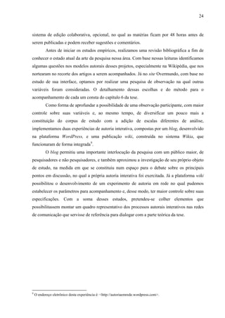 24
sistema de edição colaborativa, opcional, no qual as matérias ficam por 48 horas antes de
serem publicadas e podem receber sugestões e comentários.
Antes de iniciar os estudos empíricos, realizamos uma revisão bibliográfica a fim de
conhecer o estado atual da arte da pesquisa nessa área. Com base nessas leituras identificamos
algumas questões nos modelos autorais desses projetos, especialmente na Wikipédia, que nos
nortearam no recorte dos artigos a serem acompanhados. Já no site Overmundo, com base no
estudo de sua interface, optamos por realizar uma pesquisa de observação na qual outras
variáveis foram consideradas. O detalhamento dessas escolhas e do método para o
acompanhamento de cada um consta do capítulo 6 da tese.
Como forma de aprofundar a possibilidade de uma observação participante, com maior
controle sobre suas variáveis e, ao mesmo tempo, de diversificar um pouco mais a
constituição do corpus de estudo com a adição de escalas diferentes de análise,
implementamos duas experiências de autoria interativa, compostas por um blog, desenvolvido
na plataforma WordPress, e uma publicação wiki, construída no sistema Wikia, que
funcionaram de forma integrada9
.
O blog permitiu uma importante interlocução da pesquisa com um público maior, de
pesquisadores e não pesquisadores, e também aproximou a investigação de seu próprio objeto
de estudo, na medida em que se constituiu num espaço para o debate sobre os principais
pontos em discussão, no qual a própria autoria interativa foi exercitada. Já a plataforma wiki
possibilitou o desenvolvimento de um experimento de autoria em rede no qual pudemos
estabelecer os parâmetros para acompanhamento e, desse modo, ter maior controle sobre suas
especificações. Com a soma desses estudos, pretendeu-se colher elementos que
possibilitassem montar um quadro representativo dos processos autorais interativos nas redes
de comunicação que servisse de referência para dialogar com a parte teórica da tese.
9
O endereço eletrônico desta experiência é: <http://autoriaemrede.wordpress.com>.
 