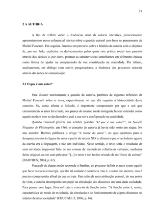25
2 A AUTORIA
A fim de refletir sobre o fenômeno atual da autoria interativa, primeiramente
apresentaremos nosso referencial teórico sobre a questão autoral com base no pensamento de
Michel Foucault. Em seguida, faremos um percurso sobre a história da autoria com o objetivo
de, por um lado, explicitar os deslocamentos pelos quais esta prática social tem passado
através dos séculos e, por outro, pontuar as características semelhantes em diferentes épocas
como forma de ajudar na compreensão de sua constituição na atualidade. Por último,
analisaremos, em diálogo com outros pesquisadores, a dinâmica dos processos autorais
através das redes de comunicação.
2.1 O que é um autor?
Para discutir teoricamente a questão da autoria, partimos de algumas reflexões de
Michel Foucault sobre o tema, especialmente no que diz respeito à historicidade deste
conceito. Se, como afirma o filósofo, é importante compreender por que e sob que
circunstâncias o autor foi criado, nos parece do mesmo modo instigante buscar entender como
aquele modelo vem se desfazendo e qual a sua nova configuração na atualidade.
Quando Foucault profere sua célebre palestra “O que é um autor?”, na Société
Fraçaise de Philosophie, em 1969, o conceito de autoria já havia sido posto em xeque. No
ano anterior, Barthes publicara o artigo “A morte do autor”, no qual apontava para o
desaparecimento da figura do autor a partir do século XIX e afirmava que o verdadeiro agente
da escrita era a linguagem, e não um indivíduo. Neste sentido, o texto seria o resultado de
uma atividade impessoal feita de um ressoar de incontáveis referências culturais, nenhuma
delas original, ou em suas palavras: “[...] o texto é um tecido oriundo de mil focos da cultura”
(BARTHES, 2004, p. 62).
Foucault de algum modo responde a Barthes, ao procurar definir o autor como aquilo
que faz o discurso convergir, que lhe dá unidade e coerência. Isto é, o autor não morreu, mas é
preciso compreender afinal do que se trata. Para além de uma atribuição pessoal, do seu ponto
de vista, a autoria desempenha um papel na circulação dos discursos em uma dada sociedade.
Para pensar esse lugar, Foucault cria o conceito de função autor: “A função autor é, assim,
característica do modo de existência, de circulação e de funcionamento de alguns discursos no
interior de uma sociedade” (FOUCAULT, 2006, p. 46).
 