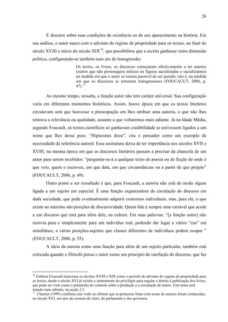 26
E discorre sobre suas condições de existência ou de seu aparecimento na história. Em
sua análise, o autor nasce com o advento do regime de propriedade para os textos, no final do
século XVIII e início do século XIX10
, que possibilitou que a escrita ganhasse outra dimensão
política, configurando-se também num ato de transgressão:
Os textos, os livros, os discursos começaram efectivamente a ter autores
(outros que não personagens míticas ou figuras sacralizadas e sacralizantes)
na medida em que o autor se tornou passível de ser punido, isto é, na medida
em que os discursos se tornaram transgressores (FOUCAULT, 2006, p.
47).11
Ao mesmo tempo, ressalta, a função autor não tem caráter universal. Sua configuração
varia em diferentes momentos históricos. Assim, houve época em que os textos literários
circulavam sem que houvesse a preocupação em lhes atribuir uma autoria, o que não lhes
retirava a relevância ou qualidade, assunto a que voltaremos mais adiante. Já na Idade Média,
segundo Foucault, os textos científicos só ganhavam credibilidade se estivessem ligados a um
nome que lhes desse peso. “Hipócrates disse”, cita o pensador como um exemplo da
necessidade da referência autoral. Essa assinatura deixa de ter importância nos séculos XVII e
XVIII, na mesma época em que os discursos literários passam a precisar da chancela de um
autor para serem recebidos: “perguntar-se-á a qualquer texto de poesia ou de ficção de onde é
que veio, quem o escreveu, em que data, em que circunstâncias ou a partir de que projeto”
(FOUCAULT, 2006, p. 49).
Outro ponto a ser ressaltado é que, para Foucault, a autoria não está de modo algum
ligada a um sujeito em especial. É uma função organizadora da circulação do discurso em
dada sociedade, que pode eventualmente adquirir contornos individuais, mas, para ele, o que
existe no máximo são posições de discursividade. Quem fala é sempre uma variável que acede
a um discurso que está para além dele, na cultura. Em suas palavras: “[a função autor] não
reenvia pura e simplesmente para um indivíduo real, podendo dar lugar a vários “eus” em
simultâneo, a várias posições-sujeitos que classes diferentes de indivíduos podem ocupar ”
(FOUCAULT, 2006, p. 55).
A ideia da autoria como uma função para além de um sujeito particular, também está
colocada quando o filósofo pensa o autor como um princípio de rarefação do discurso, que faz
10
Embora Foucault mencione os séculos XVIII e XIX como o período do advento do regime de propriedade para
os textos, desde o século XVI já existia o instrumento do privilégio para regular o direito à publicação dos livros,
que pode ser visto como o primórdio do controle sobre a produção e a circulação de textos. Este tema será
tratado mais adiante, na seção 2.3.
11
Chartier (1999) confirma esta visão ao afirmar que as primeiras listas com nome de autores foram conhecidas,
no século XVI, em atos de censura do clero, do parlamento e dos governos.
 