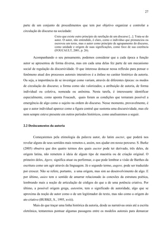 27
parte de um conjunto de procedimentos que tem por objetivo organizar e controlar a
circulação do discurso na sociedade:
Creio que existe outro princípio de rarefação de um discurso [...]. Trata-se do
autor. O autor, não entendido, é claro, como o indivíduo que pronunciou ou
escreveu um texto, mas o autor como princípio de agrupamento do discurso,
como unidade e origem de suas significações, como foco de sua coerência
(FOUCAULT, 2001, p. 26).
Acompanhando o seu pensamento, podemos considerar que a cada época a função
autor se apresentou de forma diversa, mas em cada uma delas fez parte de um mecanismo
social de regulação da discursividade. O que interessa destacar nessa reflexão para pensar o
fenômeno atual dos processos autorais interativos é a ênfase no caráter histórico da autoria.
Ou seja, a importância de se investigar como variam, através de diferentes épocas: os modos
de circulação do discurso; a forma como são valorizados; a atribuição de autoria, de forma
individual ou coletiva, nomeada ou anônima. Nesta tarefa, é interessante identificar
especialmente, como aponta Foucault, quais foram as condições que tornaram possível a
emergência de algo como o sujeito na ordem do discurso. Nesse momento, provavelmente, é
que o autor individual aparece como a figura central que sustenta uma discursividade, mas ele
nem sempre esteve presente em outros períodos históricos, como analisaremos a seguir.
2.2 Deslocamentos da autoria
Começaremos pela etimologia da palavra autor, do latim auctor, que poderá nos
revelar alguns de seus sentidos mais remotos e, assim, nos ajudar em nosso percurso. S. Burke
(2005) observa que dos quatro termos dos quais auctor pode ter derivado, três deles, de
origem latina, não remetem à ideia de algum tipo de maestria ou de criação original. O
primeiro deles, Agere, significa atuar ou performar, o que pode lembrar a visão de Barthes da
escritura como um agir através da linguagem. Já o segundo termo, augere, pode ser traduzido
por crescer. Não se refere, portanto, a uma origem, mas sim ao desenvolvimento de algo. E
por último, auieo tem o sentido de amarrar relacionado às conexões da estrutura poética,
lembrando mais a noção de articulação de códigos do que a de uma potência criativa. Por
último, a possível origem grega, autentim, tem o significado de autoridade, algo que se
aproxima da noção de autor como o de um legitimador do texto, mas não como a origem do
ato criativo (BURKE, S., 1995, xviii).
Mais do que traçar uma linha histórica da autoria, desde as narrativas orais até a escrita
eletrônica, tentaremos pontuar algumas passagens entre os modelos autorais para demarcar
 