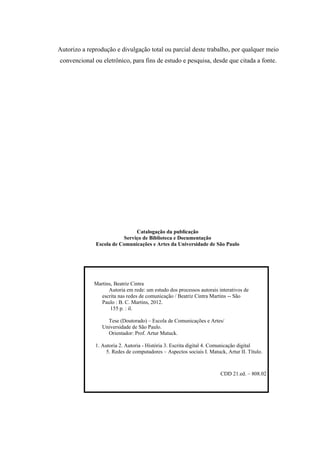 Autorizo a reprodução e divulgação total ou parcial deste trabalho, por qualquer meio
convencional ou eletrônico, para fins de estudo e pesquisa, desde que citada a fonte.
Catalogação da publicação
Serviço de Biblioteca e Documentação
Escola de Comunicações e Artes da Universidade de São Paulo
Martins, Beatriz Cintra
Autoria em rede: um estudo dos processos autorais interativos de
escrita nas redes de comunicação / Beatriz Cintra Martins -- São
Paulo : B. C. Martins, 2012.
155 p. : il.
Tese (Doutorado) – Escola de Comunicações e Artes/
Universidade de São Paulo.
Orientador: Prof. Artur Matuck.
1. Autoria 2. Autoria - História 3. Escrita digital 4. Comunicação digital
5. Redes de computadores – Aspectos sociais I. Matuck, Artur II. Título.
CDD 21.ed. – 808.02
 