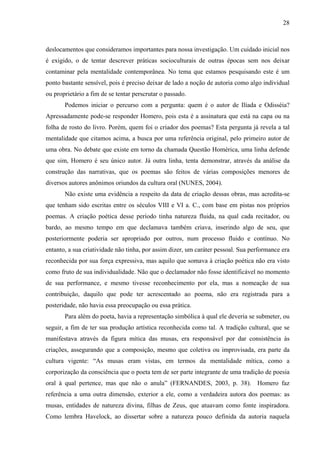 28
deslocamentos que consideramos importantes para nossa investigação. Um cuidado inicial nos
é exigido, o de tentar descrever práticas socioculturais de outras épocas sem nos deixar
contaminar pela mentalidade contemporânea. No tema que estamos pesquisando este é um
ponto bastante sensível, pois é preciso deixar de lado a noção de autoria como algo individual
ou proprietário a fim de se tentar perscrutar o passado.
Podemos iniciar o percurso com a pergunta: quem é o autor de Ilíada e Odisséia?
Apressadamente pode-se responder Homero, pois esta é a assinatura que está na capa ou na
folha de rosto do livro. Porém, quem foi o criador dos poemas? Esta pergunta já revela a tal
mentalidade que citamos acima, a busca por uma referência original, pelo primeiro autor de
uma obra. No debate que existe em torno da chamada Questão Homérica, uma linha defende
que sim, Homero é seu único autor. Já outra linha, tenta demonstrar, através da análise da
construção das narrativas, que os poemas são feitos de várias composições menores de
diversos autores anônimos oriundos da cultura oral (NUNES, 2004).
Não existe uma evidência a respeito da data de criação dessas obras, mas acredita-se
que tenham sido escritas entre os séculos VIII e VI a. C., com base em pistas nos próprios
poemas. A criação poética desse período tinha natureza fluida, na qual cada recitador, ou
bardo, ao mesmo tempo em que declamava também criava, inserindo algo de seu, que
posteriormente poderia ser apropriado por outros, num processo fluido e contínuo. No
entanto, a sua criatividade não tinha, por assim dizer, um caráter pessoal. Sua performance era
reconhecida por sua força expressiva, mas aquilo que somava à criação poética não era visto
como fruto de sua individualidade. Não que o declamador não fosse identificável no momento
de sua performance, e mesmo tivesse reconhecimento por ela, mas a nomeação de sua
contribuição, daquilo que pode ter acrescentado ao poema, não era registrada para a
posteridade, não havia essa preocupação ou essa prática.
Para além do poeta, havia a representação simbólica à qual ele deveria se submeter, ou
seguir, a fim de ter sua produção artística reconhecida como tal. A tradição cultural, que se
manifestava através da figura mítica das musas, era responsável por dar consistência às
criações, assegurando que a composição, mesmo que coletiva ou improvisada, era parte da
cultura vigente: “As musas eram vistas, em termos da mentalidade mítica, como a
corporização da consciência que o poeta tem de ser parte integrante de uma tradição de poesia
oral à qual pertence, mas que não o anula” (FERNANDES, 2003, p. 38). Homero faz
referência a uma outra dimensão, exterior a ele, como a verdadeira autora dos poemas: as
musas, entidades de natureza divina, filhas de Zeus, que atuavam como fonte inspiradora.
Como lembra Havelock, ao dissertar sobre a natureza pouco definida da autoria naquela
 
