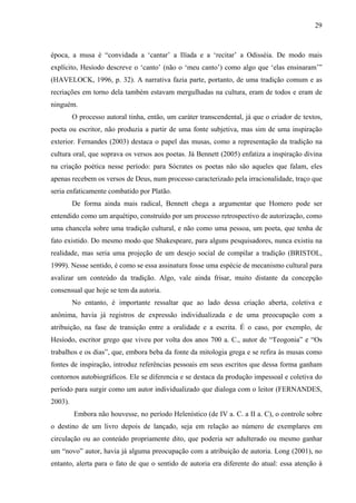 29
época, a musa é “convidada a ‘cantar’ a Ilíada e a ‘recitar’ a Odisséia. De modo mais
explícito, Hesíodo descreve o ‘canto’ (não o ‘meu canto’) como algo que ‘elas ensinaram’”
(HAVELOCK, 1996, p. 32). A narrativa fazia parte, portanto, de uma tradição comum e as
recriações em torno dela também estavam mergulhadas na cultura, eram de todos e eram de
ninguém.
O processo autoral tinha, então, um caráter transcendental, já que o criador de textos,
poeta ou escritor, não produzia a partir de uma fonte subjetiva, mas sim de uma inspiração
exterior. Fernandes (2003) destaca o papel das musas, como a representação da tradição na
cultura oral, que soprava os versos aos poetas. Já Bennett (2005) enfatiza a inspiração divina
na criação poética nesse período: para Sócrates os poetas não são aqueles que falam, eles
apenas recebem os versos de Deus, num processo caracterizado pela irracionalidade, traço que
seria enfaticamente combatido por Platão.
De forma ainda mais radical, Bennett chega a argumentar que Homero pode ser
entendido como um arquétipo, construído por um processo retrospectivo de autorização, como
uma chancela sobre uma tradição cultural, e não como uma pessoa, um poeta, que tenha de
fato existido. Do mesmo modo que Shakespeare, para alguns pesquisadores, nunca existiu na
realidade, mas seria uma projeção de um desejo social de compilar a tradição (BRISTOL,
1999). Nesse sentido, é como se essa assinatura fosse uma espécie de mecanismo cultural para
avalizar um conteúdo da tradição. Algo, vale ainda frisar, muito distante da concepção
consensual que hoje se tem da autoria.
No entanto, é importante ressaltar que ao lado dessa criação aberta, coletiva e
anônima, havia já registros de expressão individualizada e de uma preocupação com a
atribuição, na fase de transição entre a oralidade e a escrita. É o caso, por exemplo, de
Hesíodo, escritor grego que viveu por volta dos anos 700 a. C., autor de “Teogonia” e “Os
trabalhos e os dias”, que, embora beba da fonte da mitologia grega e se refira às musas como
fontes de inspiração, introduz referências pessoais em seus escritos que dessa forma ganham
contornos autobiográficos. Ele se diferencia e se destaca da produção impessoal e coletiva do
período para surgir como um autor individualizado que dialoga com o leitor (FERNANDES,
2003).
Embora não houvesse, no período Helenístico (de IV a. C. a II a. C), o controle sobre
o destino de um livro depois de lançado, seja em relação ao número de exemplares em
circulação ou ao conteúdo propriamente dito, que poderia ser adulterado ou mesmo ganhar
um “novo” autor, havia já alguma preocupação com a atribuição de autoria. Long (2001), no
entanto, alerta para o fato de que o sentido de autoria era diferente do atual: essa atenção à
 