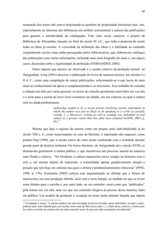 30
nomeação dos textos não estava relacionada às questões de propriedade intelectual mas, sim,
especialmente ao interesse das bibliotecas em atribuir corretamente a autoria das publicações
para garantir a autenticidade da catalogação. Vale citar, nesse contexto, o projeto da
Biblioteca de Alexandria, lançado no final do século IV a.C., que tinha a proposta de reunir
todas as obras já escritas. A veracidade da atribuição das obras e a fidelidade ao conteúdo
originalmente escrito eram então perseguidas pelos bibliotecários, que elaboravam catálogos
das publicações com várias informações, incluindo uma curta biografia do autor e, em alguns
casos, discussões sobre a legitimidade da atribuição (FERNANDES, 2003).
Outro aspecto que merece ser observado é o caráter coletivo da produção textual na
Antiguidade. Long (2001) descreve a elaboração de livros de natureza técnica, nos séculos I e
II d. C., como uma compilação de outras publicações, selecionando-se o que havia de mais
atual no conhecimento da época e complementando-o se necessário. Esse trabalho de consulta
e redação era feito por várias pessoas: os textos de consulta geralmente eram lidos em voz alta
e o texto para a escrita do novo livro costumava ser ditado, em um contexto no qual a cultura
oral era ainda predominante.
Authorship tended to be a social activity involving various individuals in
which the author was just as likely to be speaking to a scribe as actually
writing. […] Moreover, writing as well as reading was embedded in oral
culture to a greater extent than has often been assumed (LONG, 2001, p.
43).12
Mesmo que haja o registro da autoria como um projeto mais individualizado já no
século VIII a. C, como mencionamos no caso de Hesíodo, é importante não esquecer, como
pontua Ong (1998), que a escrita esteve de certo modo combinada com a oralidade durante
grande parte da história ocidental. Os textos literários, da Antiguidade até o século XVIII, se
destinavam geralmente à leitura pública, o que incentivava um processo autoral de natureza
mais fluida e coletiva. “No Ocidente, a cultura manuscrita esteve sempre na fronteira com o
oral e, até mesmo depois da impressão, a textualidade apenas gradativamente atingiu a
posição que tem hoje em culturas nas quais a leitura é predominantemente silenciosa” (ONG,
1998, p. 176). Eisenstein (2005) reforça esta argumentação ao afirmar que a feitura de
manuscritos era uma produção híbrida, meio oral e meio letrada, na medida em que os livros
eram ditados para o escriba e, por outro lado, no seu entender, eram como que “publicados”
pela leitura em voz alta, uma vez que seu conteúdo chegava às pessoas dessa maneira, lidos
em público. Um modelo de produção e recepção do texto muito distante daquilo que depois
12
A tradução é nossa: “A autoria tendia a ser uma atividade social envolvendo vários indivíduos, na qual o autor
poderia tanto estar falando para um escriba como estar de fato escrevendo. [...] Além disso, escrever, assim como
ler, estava inserido na cultura oral em uma extensão maior do que tem sido usualmente reconhecido”.
 