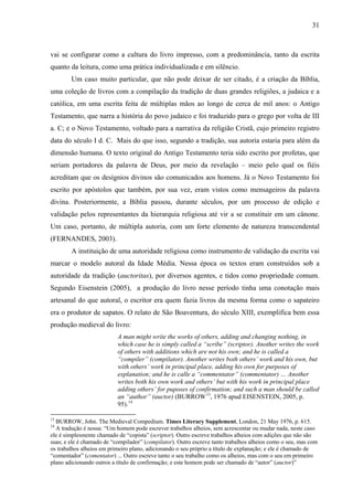 31
vai se configurar como a cultura do livro impresso, com a predominância, tanto da escrita
quanto da leitura, como uma prática individualizada e em silêncio.
Um caso muito particular, que não pode deixar de ser citado, é a criação da Bíblia,
uma coleção de livros com a compilação da tradição de duas grandes religiões, a judaica e a
católica, em uma escrita feita de múltiplas mãos ao longo de cerca de mil anos: o Antigo
Testamento, que narra a história do povo judaico e foi traduzido para o grego por volta de III
a. C; e o Novo Testamento, voltado para a narrativa da religião Cristã, cujo primeiro registro
data do século I d. C. Mais do que isso, segundo a tradição, sua autoria estaria para além da
dimensão humana. O texto original do Antigo Testamento teria sido escrito por profetas, que
seriam portadores da palavra de Deus, por meio da revelação – meio pelo qual os fiéis
acreditam que os desígnios divinos são comunicados aos homens. Já o Novo Testamento foi
escrito por apóstolos que também, por sua vez, eram vistos como mensageiros da palavra
divina. Posteriormente, a Bíblia passou, durante séculos, por um processo de edição e
validação pelos representantes da hierarquia religiosa até vir a se constituir em um cânone.
Um caso, portanto, de múltipla autoria, com um forte elemento de natureza transcendental
(FERNANDES, 2003).
A instituição de uma autoridade religiosa como instrumento de validação da escrita vai
marcar o modelo autoral da Idade Média. Nessa época os textos eram construídos sob a
autoridade da tradição (auctoritas), por diversos agentes, e tidos como propriedade comum.
Segundo Eisenstein (2005), a produção do livro nesse período tinha uma conotação mais
artesanal do que autoral, o escritor era quem fazia livros da mesma forma como o sapateiro
era o produtor de sapatos. O relato de São Boaventura, do século XIII, exemplifica bem essa
produção medieval do livro:
A man might write the works of others, adding and changing nothing, in
which case he is simply called a “scribe” (scriptor). Another writes the work
of others with additions which are not his own; and he is called a
“compiler” (compilator). Another writes both others’ work and his own, but
with others’ work in principal place, adding his own for purposes of
explanation; and he is calle a “commentator” (commentator) … Another
writes both his own work and others’ but with his work in principal place
adding others’ for puposes of confirmation; and such a man should be called
an “author” (auctor) (BURROW13
, 1976 apud EISENSTEIN, 2005, p.
95).14
13
BURROW, John. The Medieval Compedium. Times Literary Supplement, London, 21 May 1976, p. 615.
14
A tradução é nossa: “Um homem pode escrever trabalhos alheios, sem acrescentar ou mudar nada, neste caso
ele é simplesmente chamado de “copista” (scriptor). Outro escreve trabalhos alheios com adições que não são
suas; e ele é chamado de “compilador” (compilator). Outro escreve tanto trabalhos alheios como o seu, mas com
os trabalhos alheios em primeiro plano, adicionando o seu próprio a título de explanação; e ele é chamado de
“comentador” (comentator) ... Outro escreve tanto o seu trabalho como os alheios, mas com o seu em primeiro
plano adicionando outros a título de confirmação; e este homem pode ser chamado de “autor” (auctor)”
 