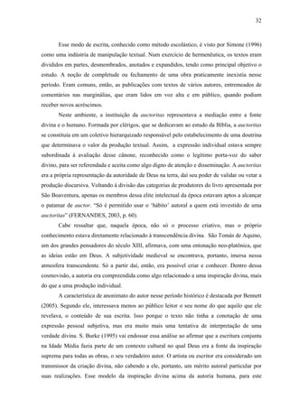 32
Esse modo de escrita, conhecido como método escolástico, é visto por Simone (1996)
como uma indústria de manipulação textual. Num exercício de hermenêutica, os textos eram
divididos em partes, desmembrados, anotados e expandidos, tendo como principal objetivo o
estudo. A noção de completude ou fechamento de uma obra praticamente inexistia nesse
período. Eram comuns, então, as publicações com textos de vários autores, entremeados de
comentários nas marginálias, que eram lidos em voz alta e em público, quando podiam
receber novos acréscimos.
Neste ambiente, a instituição da auctoritas representava a mediação entre a fonte
divina e o humano. Formada por clérigos, que se dedicavam ao estudo da Bíblia, a auctoritas
se constituía em um coletivo hierarquizado responsável pelo estabelecimento de uma doutrina
que determinava o valor da produção textual. Assim, a expressão individual estava sempre
subordinada à avaliação desse cânone, reconhecido como o legítimo porta-voz do saber
divino, para ser referendada e aceita como algo digno de atenção e disseminação. A auctoritas
era a própria representação da autoridade de Deus na terra, daí seu poder de validar ou vetar a
produção discursiva. Voltando à divisão das categorias de produtores do livro apresentada por
São Boaventura, apenas os membros dessa elite intelectual da época estavam aptos a alcançar
o patamar de auctor. “Só é permitido usar o ‘hábito’ autoral a quem está investido de uma
auctoritas” (FERNANDES, 2003, p. 60).
Cabe ressaltar que, naquela época, não só o processo criativo, mas o próprio
conhecimento estava diretamente relacionado à transcendência divina. São Tomás de Aquino,
um dos grandes pensadores do século XIII, afirmava, com uma entonação neo-platônica, que
as ideias estão em Deus. A subjetividade medieval se encontrava, portanto, imersa nessa
atmosfera transcendente. Só a partir daí, então, era possível criar e conhecer. Dentro dessa
cosmovisão, a autoria era compreendida como algo relacionado a uma inspiração divina, mais
do que a uma produção individual.
A característica de anonimato do autor nesse período histórico é destacada por Bennett
(2005). Segundo ele, interessava menos ao público leitor o seu nome do que aquilo que ele
revelava, o conteúdo de sua escrita. Isso porque o texto não tinha a conotação de uma
expressão pessoal subjetiva, mas era muito mais uma tentativa de interpretação de uma
verdade divina. S. Burke (1995) vai endossar essa análise ao afirmar que a escritura conjunta
na Idade Média fazia parte de um contexto cultural no qual Deus era a fonte da inspiração
suprema para todas as obras, o seu verdadeiro autor. O artista ou escritor era considerado um
transmissor da criação divina, não cabendo a ele, portanto, um mérito autoral particular por
suas realizações. Esse modelo da inspiração divina acima da autoria humana, para este
 