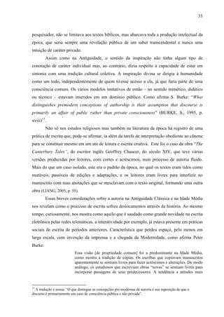 33
pesquisador, não se limitava aos textos bíblicos, mas abarcava toda a produção intelectual da
época, que seria sempre uma revelação pública de um saber transcendental e nunca uma
intuição de caráter privado.
Assim como na Antiguidade, o sentido da inspiração não tinha algum tipo de
conotação de caráter individual mas, ao contrário, dizia respeito à capacidade de estar em
sintonia com uma tradição cultural coletiva. A inspiração divina se dirigia à humanidade
como um todo, independentemente de quem tivesse acesso a ela, já que faria parte de uma
consciência comum. Os vários modelos imitativos de então – no sentido mimético, didático
ou técnico – estavam inseridos em um domínio público. Como afirma S. Burke: “What
distinguishes premodern conceptions of authorship is their assumption that discourse is
primarily an affair of public rather than private consciousness” (BURKE, S., 1995, p.
xviii)15
.
Não só nos estudos religiosos mas também na literatura da época há registro de uma
prática de escrita que, pode-se afirmar, ia além da tarefa de interpretação obediente ao cânone
para se constituir mesmo em um ato de leitura e escrita criativa. Este foi o caso da obra “The
Canterbury Tales”, do escritor inglês Geoffrey Chaucer, do século XIV, que teve várias
versões produzidas por leitores, com cortes e acréscimos, num processo de autoria fluido.
Mais do que um caso isolado, este era o padrão da época, no qual os textos eram tidos como
mutáveis, passíveis de edições e adaptações, e os leitores eram livres para interferir no
manuscrito com suas anotações que se mesclavam com o texto original, formando uma outra
obra (LIANG, 2005, p. 55).
Essas breves considerações sobre a autoria na Antiguidade Clássica e na Idade Média
nos revelam como o processo de escrita sofreu deslocamentos através da história. Ao mesmo
tempo, curiosamente, nos mostra como aquilo que é saudado como grande novidade na escrita
eletrônica pelas redes telemáticas, a interatividade por exemplo, já estava presente em práticas
sociais de escrita de períodos anteriores. Característica que perdeu espaço, pelo menos em
larga escala, com invenção da imprensa e a chegada da Modernidade, como afirma Peter
Burke:
Essa visão [de propriedade comum] foi a predominante na Idade Média,
como mostra a tradição de cópias. Os escribas que copiavam manuscritos
aparentemente se sentiam livres para fazer acréscimos e alterações. De modo
análogo, os estudiosos que escreviam obras “novas” se sentiam livres para
incorporar passagens de seus predecessores. A tendência a atitudes mais
15
A tradução é nossa: “O que distingue as concepções pré-modernas de autoria é sua suposição de que o
discurso é primariamente um caso de consciência pública e não privada”.
 