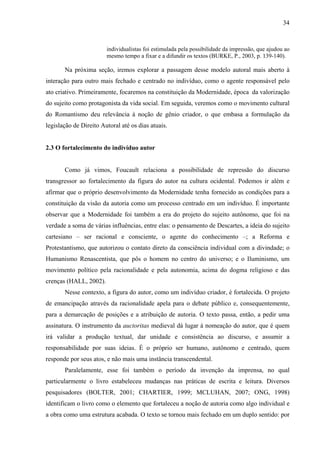34
individualistas foi estimulada pela possibilidade da impressão, que ajudou ao
mesmo tempo a fixar e a difundir os textos (BURKE, P., 2003, p. 139-140).
Na próxima seção, iremos explorar a passagem desse modelo autoral mais aberto à
interação para outro mais fechado e centrado no indivíduo, como o agente responsável pelo
ato criativo. Primeiramente, focaremos na constituição da Modernidade, época da valorização
do sujeito como protagonista da vida social. Em seguida, veremos como o movimento cultural
do Romantismo deu relevância à noção de gênio criador, o que embasa a formulação da
legislação de Direito Autoral até os dias atuais.
2.3 O fortalecimento do indivíduo autor
Como já vimos, Foucault relaciona a possibilidade de repressão do discurso
transgressor ao fortalecimento da figura do autor na cultura ocidental. Podemos ir além e
afirmar que o próprio desenvolvimento da Modernidade tenha fornecido as condições para a
constituição da visão da autoria como um processo centrado em um indivíduo. É importante
observar que a Modernidade foi também a era do projeto do sujeito autônomo, que foi na
verdade a soma de várias influências, entre elas: o pensamento de Descartes, a ideia do sujeito
cartesiano – ser racional e consciente, o agente do conhecimento –; a Reforma e
Protestantismo, que autorizou o contato direto da consciência individual com a divindade; o
Humanismo Renascentista, que pôs o homem no centro do universo; e o Iluminismo, um
movimento político pela racionalidade e pela autonomia, acima do dogma religioso e das
crenças (HALL, 2002).
Nesse contexto, a figura do autor, como um indivíduo criador, é fortalecida. O projeto
de emancipação através da racionalidade apela para o debate público e, consequentemente,
para a demarcação de posições e a atribuição de autoria. O texto passa, então, a pedir uma
assinatura. O instrumento da auctoritas medieval dá lugar à nomeação do autor, que é quem
irá validar a produção textual, dar unidade e consistência ao discurso, e assumir a
responsabilidade por suas ideias. É o próprio ser humano, autônomo e centrado, quem
responde por seus atos, e não mais uma instância transcendental.
Paralelamente, esse foi também o período da invenção da imprensa, no qual
particularmente o livro estabeleceu mudanças nas práticas de escrita e leitura. Diversos
pesquisadores (BOLTER, 2001; CHARTIER, 1999; MCLUHAN, 2007; ONG, 1998)
identificam o livro como o elemento que fortaleceu a noção de autoria como algo individual e
a obra como uma estrutura acabada. O texto se tornou mais fechado em um duplo sentido: por
 