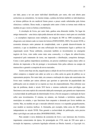 35
um lado, passa a ter um autor individual identificado; por outro, não está aberto para
acréscimos ou comentários. Ao mesmo tempo, a prática da leitura também se individualizou:
as leituras públicas da era medieval foram pouco a pouco sendo substituídas pela leitura
silenciosa e solitária. Desse modo, a separação entre autor e leitor se tornou mais nítida na
medida em que o texto se fechou a interferências.
A circulação de livros, por outro lado, ganhou uma dimensão inédita. No lugar do
antigo manuscrito – uma única cópia podia demorar até dois meses e meio para ser concluída
–, os exemplares impressos eram múltiplos, em tiragens de 500 ou 1000 exemplares, que
chegavam a um número cada vez maior de leitores (FERNANDES, 2003). No século XVIII, a
economia alcançou outro patamar de complexidade, com o grande desenvolvimento do
comércio, o que se desdobrou em uma sofisticação dos instrumentos legais e políticos da
organização social. Nesse ambiente, cresceram também os investimentos no emergente
negócio do livro, visto então como mais uma commodity, e a figura do editor-livreiro,
responsável pelo tratamento do texto, sua impressão e distribuição, conquistou destaque.
Como o setor ganhou importância econômica, era preciso estabelecer regras claras sobre os
direitos de impressão a fim de proteger o investimento feito pelos editores na compra de
manuscritos e garantir a conquista de novos mercados.
Assim como hoje em dia, naquela época a edição de um livro envolvia custo e risco. O
editor comprava o original sem saber ao certo se a obra cairia no gosto do público ou se
representaria prejuízo. Por outro lado, era comum a realização de cópias não autorizadas dos
livros mais vendidos por outros editores que queriam se aproveitar da popularidade das
publicações sem no entanto ter se exposto ao risco do empreendimento. Para enfrentar esse
tipo de problema, desde o século XVI havia o sistema conhecido como privilégio, que
funcionava com uma espécie de concessão dada pela monarquia, que garantia aos impressores
a exclusividade de publicação de determinados livros a fim de assegurar a realização de lucro
sobre seus investimentos. O sistema, no entanto, era limitado a territórios específicos,
municípios ou estados, o que funcionou bem enquanto a demanda por livros também era
restrita. Mas, na medida em que o mercado editorial cresceu e se expandiu geograficamente,
esse modelo se mostrou ineficaz. A Alemanha, por exemplo, tinha cerca de 300 estados
independentes no século XVIII. Para garantir a exclusividade de publicação, seria preciso
obter o privilégio em cada um deles (WOODMANSEE, 1994).
Para atender à nova dinâmica da economia do livro e aos interesses dos livreiros,
importantes comerciantes da época, foi promulgada em 1710, mais de 250 anos após a
invenção da imprensa, a primeira legislação referente ao Direito Autoral, o Copyright Act,
 