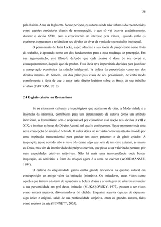 36
pela Rainha Anne da Inglaterra. Nesse período, os autores ainda não tinham sido reconhecidos
como agentes produtores dignos de remuneração, o que só vai ocorrer gradativamente,
durante o século XVIII, com o crescimento do interesse pela leitura, quando então os
escritores começaram a reivindicar seu direito de viver da venda de seu trabalho intelectual.
O pensamento de John Locke, especialmente a sua teoria da propriedade como fruto
do trabalho, é apontado como um dos fundamentos para a essa mudança de percepção. Em
sua argumentação, este filósofo defende que cada pessoa é dona de seu corpo e,
consequentemente, daquilo que ele produz. Esta ideia teve importância decisiva para justificar
a apropriação econômica da criação intelectual. A defesa da propriedade como um dos
direitos naturais do homem, um dos principais eixos de seu pensamento, de certo modo
complementa a ideia de que o autor teria direito legítimo sobre os frutos de seu trabalho
criativo (CARBONI, 2010).
2.4 O gênio criador no Romantismo
Se os elementos culturais e tecnológicos que acabamos de citar, a Modernidade e a
invenção da imprensa, contribuem para um entendimento da autoria como um atributo
individual, o Romantismo será o responsável por consolidar essa noção nos séculos XVIII e
XIX, e inspirar as bases do Direito Autoral tal qual o conhecemos. Nesse momento toda uma
nova concepção de autoria é definida. O autor deixa de ser visto como um artesão movido por
uma inspiração transcendental para ganhar um outro patamar: o de gênio criador. A
inspiração, nesse sentido, não é mais tida como algo que vem de um ente exterior, as musas
ou Deus, mas sim da interioridade do próprio escritor, que passa a ser valorizado portanto por
suas capacidades criativas subjetivas. Não há mais uma transcendência onde buscar
inspiração, ao contrário, a fonte da criação agora é a alma do escritor (WOODMANSEE,
1994).
O critério da originalidade ganha então grande relevância na questão autoral em
contraposição ao antigo valor da imitação (mimésis). Os imitadores, antes vistos como
aqueles que tinham o talento de reproduzir a beleza divina e a vantagem de saberem renunciar
a sua personalidade em prol dessa imitação (MUKAROVSKY, 1977), passam a ser vistos
como autores menores, disseminadores de clichês. Enquanto aqueles capazes de expressar
algo único e original, saído de sua profundidade subjetiva, eram os grandes autores, tidos
como mestres da arte (BENNETT, 2005).
 