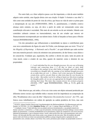 37
Por outro lado, se o fator subjetivo passa a ser tão importante, a vida do autor também
adquire outro sentido, uma ligação direta com sua criação. O duplo “o homem e sua obra” é
tido como uma unidade do ponto de vista da crítica, que busca na vida do autor as pistas para
a interpretação de sua arte (FERNANDES, 2003). E, paralelamente, o trabalho criativo
alcança outro estatuto, ou seja, ele deve a partir de então ser remunerado como uma
contribuição relevante à sociedade. Não mais de um artesão ou de um imitador, lidando com
conteúdos culturais comuns ou transcendentais, mas de um criador que merece ser
financeiramente recompensado por seu talento único. Estão aí lançadas as bases para o Direito
Autoral (WOODMANSEE, 1994).
Um dos pensadores que influenciaram a mentalidade na época e contribuíram para
esse novo entendimento da figura do autor foi Fichte, com destaque para seu texto “Proof of
the Illegality of Reprinting: A Rationale and a Parable”, no qual defende que cada escritor
tem uma maneira pessoal e única de estruturar seus pensamentos, de dar forma a suas ideias e
de conectá-las. Condição que, argumenta, lhe confere o direito de autor, tanto do ponto de
vista moral, como o criador de sua obra, quanto do material, como o detentor de sua
propriedade:
[…] each individual has his own thought processes, his own way of forming
concepts and connecting them. […] All that we think we must think
according to the analogy of our other habits of thought; and solely through
reworking new thoughts after the analogy of our habitual thought processes
do we make them our own. […]Hence, each writer must give his thoughts a
certain form, and he can give them no other form than his own because he
has no other. But neither can he be willing to hand over this form in making
his thoughts public, for no one can appropriate his thoughts without thereby
altering their form. This latter thus remains forever his exclusive property
(FICHTE, 179116
apud WOODMANSEE, 1994, p. 51-52, grifo do
autor).17
Vale observar que, até então, o livro era visto como um objeto artesanal produzido por
diferentes atores sociais cujo trabalho tinha o mesmo nível de importância na composição da
obra. Woodmansee cita o caso da obra “Allgemeines Oeconomisches Lexicon”, de 1753, que
listava esses trabalhadores em ordem de aparição na cadeia produtiva do livro, mas sem
16
FICHTE, Johann Gottlieb. Beweis der Unrechtmässigkeit des Büchernachdrucks. Ein Räsonnement und eine
Parabel. In: FITCHE, J. H. (Ed.) Sämtliche Werke, vol. 3, pt. 3. Leipzig: Mayer and Müller, p. 227-228.
17
A tradução é nossa: “Cada indivíduo tem seu próprio processo de pensamento, a sua própria maneira de
formar conceitos e conectá-los. [...] Tudo o que nós pensamos, devemos pensar de forma análoga a nossos outros
hábitos de pensamento, e somente retrabalhando novos pensamentos, depois de compará-los com nosso processo
habitual de pensamento, é que os fazemos nossos. Assim, cada escritor deve dar a seus pensamentos uma certa
forma, e ele não pode dar-lhes outra forma senão a sua, porque ele não tem outra. Mas ele também não pode
querer ceder esta forma ao tornar seus pensamentos públicos, porque ninguém pode se apropriar de seus
pensamentos sem, contudo, alterar a sua forma. Esta, assim, permanece para sempre sua propriedade exclusiva”.
 