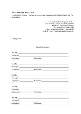 Nome: MARTINS, Beatriz Cintra
Título: Autoria em rede – Um estudo dos processos autorais interativos de escrita nas redes de
comunicação
Tese apresentada ao Programa de Pós-
Graduação em Ciências da Comunicação da
Escola de Comunicações e Artes
da Universidade de São Paulo
como exigência parcial para a obtenção do
título de Doutor em Ciências da Comunicação.
Aprovado em:
Banca Examinadora
Prof. Dr. ______________________________________________________________
Instituição: ____________________________________________________________
Julgamento: ________________ Assinatura: _________________________________
Prof. Dr. ______________________________________________________________
Instituição: ____________________________________________________________
Julgamento: ________________ Assinatura: _________________________________
Prof. Dr. ______________________________________________________________
Instituição: ____________________________________________________________
Julgamento: ________________ Assinatura: _________________________________
Prof. Dr. ______________________________________________________________
Instituição: ____________________________________________________________
Julgamento: ________________ Assinatura: _________________________________
Prof. Dr. ______________________________________________________________
Instituição: ____________________________________________________________
Julgamento: ________________ Assinatura: _________________________________
 