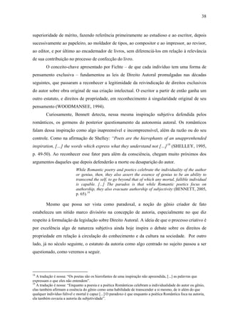 38
superioridade de mérito, fazendo referência primeiramente ao estudioso e ao escritor, depois
sucessivamente ao papeleiro, ao moldador de tipos, ao compositor e ao impressor, ao revisor,
ao editor, e por último ao encadernador de livros, sem diferenciá-los em relação à relevância
de sua contribuição no processo de confecção do livro.
O conceito-chave apresentado por Fichte – de que cada indivíduo tem uma forma de
pensamento exclusiva – fundamentou as leis de Direito Autoral promulgadas nas décadas
seguintes, que passaram a reconhecer a legitimidade da reivindicação de direitos exclusivos
do autor sobre obra original de sua criação intelectual. O escritor a partir de então ganha um
outro estatuto, e direitos de propriedade, em reconhecimento à singularidade original de seu
pensamento (WOODMANSEE, 1994).
Curiosamente, Bennett detecta, nessa mesma inspiração subjetiva defendida pelos
românticos, os germens do posterior questionamento da autonomia autoral. Os românticos
falam dessa inspiração como algo inapreensível e incompreensível, além da razão ou do seu
controle. Como na afirmação de Shelley: “Poets are the hierophants of an unapprenhended
inspiration, […] the words which express what they understand not […]18
(SHELLEY, 1995,
p. 49-50). Ao reconhecer esse fator para além da consciência, chegam muito próximos dos
argumentos daqueles que depois defenderão a morte ou desaparição do autor.
While Romantic poetry and poetics celebrate the individuality of the author
or genius, then, they also assert the essence of genius to be an ability to
transcend the self, to go beyond that of which any mortal, fallible individual
is capable. [...] The paradox is that while Romantic poetics focus on
authorship, they also evacuate authorship of subjectivity (BENNETT, 2005,
p. 65).19
Mesmo que possa ser vista como paradoxal, a noção do gênio criador de fato
estabeleceu um nítido marco divisório na concepção de autoria, especialmente no que diz
respeito à formulação da legislação sobre Direito Autoral. A ideia de que o processo criativo é
por excelência algo de natureza subjetiva ainda hoje inspira o debate sobre os direitos de
propriedade em relação à circulação do conhecimento e da cultura na sociedade. Por outro
lado, já no século seguinte, o estatuto da autoria como algo centrado no sujeito passou a ser
questionado, como veremos a seguir.
18
A tradução é nossa: “Os poetas são os hierofantes de uma inspiração não apreendida, [...] as palavras que
expressam o que eles não entendem”.
19
A tradução é nossa: “Enquanto a poesia e a poética Românticas celebram a individualidade do autor ou gênio,
elas também afirmam a essência do gênio como uma habilidade de transcender a si mesmo, de ir além do que
qualquer indivíduo falível e mortal é capaz [...] O paradoxo é que enquanto a poética Romântica foca na autoria,
ela também esvazia a autoria da subjetividade”.
 