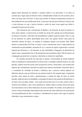 40
alguma forma determine de antemão o caminho estético a ser percorrido. E vai além, ao
concluir que o lugar capaz de absorver toda a multiplicidade contida em uma escritura, não é
mais o do autor, mas o do leitor. A obra, neste sentido, só alcança sua plenitude na leitura, no
desvendamento de seus sentidos pelo leitor. E para que este polo possa florescer é preciso que
o outro decresça, ou seja, é preciso decretar a morte do autor como aquele que detém o
monopólio do processo da escrita.
Vale mencionar que o pensamento de Barthes e de Foucault, do qual já tratamos no
início deste capítulo, se desenvolveu no âmbito do século XX, quando novos deslocamentos
na forma de conceber o indivíduo irão desestabilizar a própria noção de sujeito. Não é o caso
de nos determos na análise aprofundada desse tema, mas apenas citá-los como parte da
atmosfera cultural da época. Ao analisar as mudanças durante esse período, Hall (2002)
destaca os pensamentos de Freud, ao trazer à cena o inconsciente como o lugar primeiro da
estruturação da personalidade, arrasando de vez o conceito de sujeito cognoscente e racional
proposto por Descartes; e o de Saussure, ao dar centralidade à linguagem em detrimento do
sujeito como a organizadora não só do pensamento mas da própria cultura. Não há autores, há
a linguagem que preexiste aos sujeitos e determina os sistemas de significado.
No caminho percorrido até aqui para se pensar a historicidade da autoria pudemos
observar significativos deslocamentos na forma como a sociedade ocidental encarou, em cada
período, a prática social da escrita como um processo criativo. Neste ponto, vale ressaltar dois
aspectos que consideramos relevantes na análise que estamos construindo. O primeiro deles é
a constatação da variedade de formas e dinâmicas que o processo autoral adquiriu em
diferentes épocas o que nos informa de sua natureza mutável. Em segundo lugar, é importante
perceber como, apesar de todo o questionamento a respeito do lugar do autor no século
passado, ainda prevalece na atualidade a concepção de autoria como aquela do Romantismo: a
de autor como um gênio criador. Essa noção está presente não só no senso comum sobre o
conceito mas também, o que é mais significativo, embasa ainda as normas através das quais
nos relacionamos com os bens intelectuais em nossa sociedade. No entanto, novas práticas de
escrita e leitura estimuladas especialmente pelo advento das redes eletrônicas de comunicação
vêm desestabilizando de fato e na prática o entendimento da autoria como algo de natureza
individual, o que examinaremos a seguir.
 