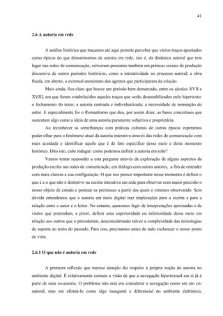 41
2.6 A autoria em rede
A análise histórica que traçamos até aqui permite perceber que vários traços apontados
como típicos do que denominamos de autoria em rede, isto é, da dinâmica autoral que tem
lugar nas redes de comunicação, estiveram presentes também em práticas sociais de produção
discursiva de outros períodos históricos, como a interatividade no processo autoral; a obra
fluida, em aberto; o eventual anonimato dos agentes que participaram da criação.
Mais ainda, fica claro que houve um período bem demarcado, entre os séculos XVII e
XVIII, em que foram estabelecidos aqueles traços que serão desestabilizados pelo hipertexto:
o fechamento do texto; a autoria centrada e individualizada; a necessidade de nomeação do
autor. E especialmente foi o Romantismo que deu, por assim dizer, as bases conceituais que
sustentam algo como a ideia de uma autoria puramente subjetiva e proprietária.
Ao reconhecer as semelhanças com práticas culturais de outras épocas esperamos
poder olhar para o fenômeno atual da autoria interativa através das redes de comunicação com
mais acuidade e identificar aquilo que é de fato específico desse meio e deste momento
histórico. Dito isto, cabe indagar: como podemos definir a autoria em rede?
Vamos tentar responder a esta pergunta através da exploração de alguns aspectos da
produção escrita nas redes de comunicação, em diálogo com outros autores, a fim de entender
com mais clareza a sua configuração. O que nos parece importante nesse momento é definir o
que é e o que não é distintivo na escrita interativa em rede para observar com maior precisão o
nosso objeto de estudo e pontuar as premissas a partir das quais o estamos observando. Sem
dúvida entendemos que a autoria em meio digital traz implicações para a escrita e para a
relação entre o autor e o leitor. No entanto, queremos fugir de interpretações apressadas e de
visões que pretendam, a priori, definir uma superioridade ou inferioridade desse meio em
relação aos outros que o precederam, desconsiderando talvez a complexidade das tecnologias
de suporte ao texto do passado. Para isso, precisamos antes de tudo esclarecer o nosso ponto
de vista.
2.6.1 O que não é autoria em rede
A primeira reflexão que merece atenção diz respeito à própria noção de autoria no
ambiente digital. É relativamente comum a visão de que a navegação hipertextual em si já é
parte de uma co-autoria. O problema não está em considerar a navegação como um ato co-
autoral, mas em afirmá-lo como algo inaugural e diferencial do ambiente eletrônico,
 