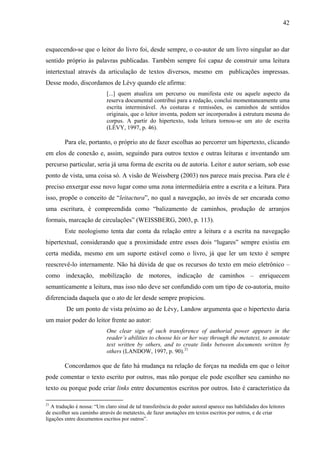 42
esquecendo-se que o leitor do livro foi, desde sempre, o co-autor de um livro singular ao dar
sentido próprio às palavras publicadas. Também sempre foi capaz de construir uma leitura
intertextual através da articulação de textos diversos, mesmo em publicações impressas.
Desse modo, discordamos de Lévy quando ele afirma:
[...] quem atualiza um percurso ou manifesta este ou aquele aspecto da
reserva documental contribui para a redação, conclui momentaneamente uma
escrita interminável. As costuras e remissões, os caminhos de sentidos
originais, que o leitor inventa, podem ser incorporados à estrutura mesma do
corpus. A partir do hipertexto, toda leitura tornou-se um ato de escrita
(LÉVY, 1997, p. 46).
Para ele, portanto, o próprio ato de fazer escolhas ao percorrer um hipertexto, clicando
em elos de conexão e, assim, seguindo para outros textos e outras leituras e inventando um
percurso particular, seria já uma forma de escrita ou de autoria. Leitor e autor seriam, sob esse
ponto de vista, uma coisa só. A visão de Weissberg (2003) nos parece mais precisa. Para ele é
preciso enxergar esse novo lugar como uma zona intermediária entre a escrita e a leitura. Para
isso, propõe o conceito de “leitactura”, no qual a navegação, ao invés de ser encarada como
uma escritura, é compreendida como “balizamento de caminhos, produção de arranjos
formais, marcação de circulações” (WEISSBERG, 2003, p. 113).
Este neologismo tenta dar conta da relação entre a leitura e a escrita na navegação
hipertextual, considerando que a proximidade entre esses dois “lugares” sempre existiu em
certa medida, mesmo em um suporte estável como o livro, já que ler um texto é sempre
reescrevê-lo internamente. Não há dúvida de que os recursos do texto em meio eletrônico –
como indexação, mobilização de motores, indicação de caminhos – enriquecem
semanticamente a leitura, mas isso não deve ser confundido com um tipo de co-autoria, muito
diferenciada daquela que o ato de ler desde sempre propiciou.
De um ponto de vista próximo ao de Lévy, Landow argumenta que o hipertexto daria
um maior poder do leitor frente ao autor:
One clear sign of such transference of authorial power appears in the
reader’s abilities to choose his or her way through the metatext, to annotate
text written by others, and to create links between documents written by
others (LANDOW, 1997, p. 90).21
Concordamos que de fato há mudança na relação de forças na medida em que o leitor
pode comentar o texto escrito por outros, mas não porque ele pode escolher seu caminho no
texto ou porque pode criar links entre documentos escritos por outros. Isto é característico da
21
A tradução é nossa: “Um claro sinal de tal transferência do poder autoral aparece nas habilidades dos leitores
de escolher seu caminho através do metatexto, de fazer anotações em textos escritos por outros, e de criar
ligações entre documentos escritos por outros”.
 