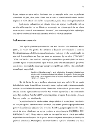 43
leitura também em outros meios. Aqui nesta tese, por exemplo, assim como nos trabalhos
acadêmicos em geral, estão sendo criados elos de conexão entre diferentes autores, no meio
impresso do papel, citando seus escritos e os comentando, numa típica construção intertextual.
Sendo assim, esclarecemos um primeiro ponto: não estamos considerando o ato de
escolher diferentes links em um hipertexto, construindo um percurso particular de leitura,
como um ato co-autoral, mas como uma “leitactura”, uma estrutura própria do meio digital
que oferece caminhos diversificados de leitura através de conexões de sentido.
2.6.2 Anonimato e nomeação
Outro aspecto que merece ser analisado com mais cuidado é o do anonimato. Serelle
(2006), ao pensar esta questão, faz referência a Foucault, especificamente à condição
hipotética imaginada pelo filósofo, na qual os discursos pudessem circular sem atribuição, em
um total desaparecimento da figura do autor, no anonimato do murmúrio (FOUCAULT,
2006). Para Serelle, a rede atualizaria essa imagem na medida em que a criação textual através
das redes digitais colocou em crise a figura do autor, como uma entidade cêntrica que ordena
dos discursos na sociedade, dando lugar a um processo polifônico, múltiplo e descentralizado,
marcado pela anonimidade:
Sua lógica [do ciberespaço] é a da substituição do sujeito individual pelo
sujeito coletivo ou transindividual, participante de uma obra desencadernada,
hipertextual e sem contornos, que se propaga, usualmente, na anonimidade
(SERELLE, 2006, p. 73).
Não há dúvida de que a produção discursiva como algo próprio de um sujeito
individual está sendo desestabilizada nesse meio, e que é mais acertado pensar em um sujeito
coletivo ou transindividual como seu autor. No entanto, a afirmação de que se trata de uma
atuação anônima é já bastante questionável. Não podemos ignorar que há na nossa cultura,
como bem sinalizou Weissberg (2003), uma importância crescente da assinatura, isto é, da
busca por crédito e por identificação.
Os projetos interativos no ciberespaço não prescindem da nomeação da contribuição
de cada participante. Para entender essa dinâmica, vale lembrar que vários pesquisadores têm
pensado a economia da rede como uma economia da dádiva, que pressupõe um outro tipo de
moeda de troca, calcada por sua vez na reputação e na meritocracia (CASTELLS, 2003;
RHEINGOLD, 2003). Nesse contexto, cada um que contribui com a criação quer deixar
registrada a sua contribuição a fim de que ela possa somar pontos à sua reputação junto àquele
grupo ou comunidade. O exemplo do desenvolvimento de softwares no modelo livre ou de
 