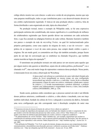 44
código aberto mostra isso com clareza: a cada nova versão de um programa, mesmo que seja
uma pequena modificação, todos os que contribuíram para o seu desenvolvimento devem ter
seu crédito explicitamente registrado. E trata-se de uma produção aberta e coletiva, feita de
forma distribuída e auto-organizada em rede, típica da cibercultura22
.
Na produção textual, temos o exemplo da Wikipédia onde, se há uma expressiva
participação anônima não contabilizada, não menos significativa é a contribuição de milhares
de colaboradores registrados que fazem questão deixar sua assinatura em cada acréscimo
feito, o que fica anotado na subpágina histórico de cada verbete. Bastante ilustrativo também
nos parece o exemplo da rede de microblog Twitter, na qual foi institucionalizado pelos
próprios participantes, como uma espécie de etiqueta do meio, o uso do retweeter – uma
prática de se repassar o tweet de uma outra pessoa, mas sempre dando crédito a quem o
originou. De um modo geral, os comentários em blogs são também assinados, porque fazem
parte de um tipo de conversação que se estabelece na chamada blogosfera, que também
estaria inserida na lógica da reputação23
.
O anonimato nas produções textuais em rede parece ser um recurso para aqueles que
por algum motivo não querem se identificar, sejam eles de ordem política, profissional24
, ou o
chamado troll25
, mas está muito longe de representar a natureza dessa produção. Nesse ponto,
é interessante levar em conta a observação de Weissberg:
A época atual verá reforçar-se a pertinência do autor individual (forjado pela
cultura do livro) mergulhando ao mesmo tempo em uma configuração
tecnocultural que articula o indiviso e o indivíduo. Assim, há de se desenhar
precisamente a figura do autor em coletivo, totalmente voltada para o prazer
do coletivo [...] e levada incessantemente a produzir diferença, a produzir
original; esse endereçamento à originalidade torna-se, é claro, uma condição
coletiva (WEISSBERG, 2003, p. 124).
Sendo assim, podemos então considerar que o processo autoral em rede é um híbrido
dessas práticas anteriores, combinando o coletivo, a obra aberta e inacabada, com um traço
também individual, herdado da cultura do livro e adequado à economia da dádiva, formando
uma nova configuração que não corresponde nem à dissolução completa do autor mas
22
Trataremos do tema do desenvolvimento do software livre e aberto no capítulo 5.
23
Outro exemplo da importância da reputação como um balizador das relações na rede é o surgimento de sites
que medem o nível de relevância das pessoas nas redes sociais, como o Klout <http://klout.com>, e que são
usados como fator de referência para participação em eventos, inclusive congressos acadêmicos.
24
Os administradores do website Slashdot <http://slashdot.org>, por exemplo, argumentam que aceitam as
contribuições de anônimos porque muitas vezes as pessoas querem participar das discussões, mas não querem se
expor por temer represálias a suas carreiras. Dados disponíveis em: < http://slashdot.org/faq/>. Acesso em: 16
out. 2009.
25
Pela definição da Wikipédia: “Um Troll, na gíria da internet, designa uma pessoa cujo comportamento tende
sistematicamente a desestabilizar uma discussão, provocar e enfurecer as pessoas envolvidas nelas”. Endereço
eletrônico em: < http://pt.wikipedia.org/wiki/Troll_(internet)>. Acesso em: 16 out. 2009.
 