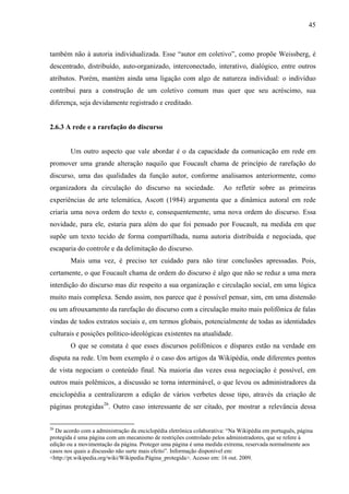 45
também não à autoria individualizada. Esse “autor em coletivo”, como propõe Weissberg, é
descentrado, distribuído, auto-organizado, interconectado, interativo, dialógico, entre outros
atributos. Porém, mantém ainda uma ligação com algo de natureza individual: o indivíduo
contribui para a construção de um coletivo comum mas quer que seu acréscimo, sua
diferença, seja devidamente registrado e creditado.
2.6.3 A rede e a rarefação do discurso
Um outro aspecto que vale abordar é o da capacidade da comunicação em rede em
promover uma grande alteração naquilo que Foucault chama de princípio de rarefação do
discurso, uma das qualidades da função autor, conforme analisamos anteriormente, como
organizadora da circulação do discurso na sociedade. Ao refletir sobre as primeiras
experiências de arte telemática, Ascott (1984) argumenta que a dinâmica autoral em rede
criaria uma nova ordem do texto e, consequentemente, uma nova ordem do discurso. Essa
novidade, para ele, estaria para além do que foi pensado por Foucault, na medida em que
supõe um texto tecido de forma compartilhada, numa autoria distribuída e negociada, que
escaparia do controle e da delimitação do discurso.
Mais uma vez, é preciso ter cuidado para não tirar conclusões apressadas. Pois,
certamente, o que Foucault chama de ordem do discurso é algo que não se reduz a uma mera
interdição do discurso mas diz respeito a sua organização e circulação social, em uma lógica
muito mais complexa. Sendo assim, nos parece que é possível pensar, sim, em uma distensão
ou um afrouxamento da rarefação do discurso com a circulação muito mais polifônica de falas
vindas de todos extratos sociais e, em termos globais, potencialmente de todas as identidades
culturais e posições político-ideológicas existentes na atualidade.
O que se constata é que esses discursos polifônicos e díspares estão na verdade em
disputa na rede. Um bom exemplo é o caso dos artigos da Wikipédia, onde diferentes pontos
de vista negociam o conteúdo final. Na maioria das vezes essa negociação é possível, em
outros mais polêmicos, a discussão se torna interminável, o que levou os administradores da
enciclopédia a centralizarem a edição de vários verbetes desse tipo, através da criação de
páginas protegidas26
. Outro caso interessante de ser citado, por mostrar a relevância dessa
26
De acordo com a administração da enciclopédia eletrônica colaborativa: “Na Wikipédia em português, página
protegida é uma página com um mecanismo de restrições controlado pelos administradores, que se refere à
edição ou a movimentação da página. Proteger uma página é uma medida extrema, reservada normalmente aos
casos nos quais a discussão não surte mais efeito”. Informação disponível em:
<http://pt.wikipedia.org/wiki/Wikipedia:Página_protegida>. Acesso em: 16 out. 2009.
 