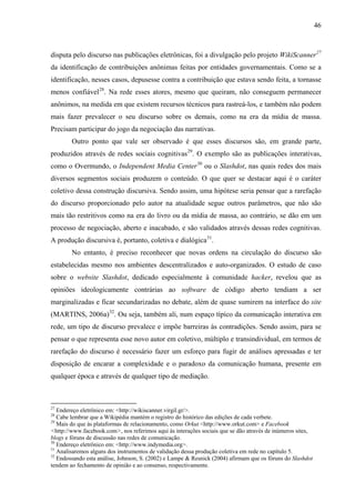 46
disputa pelo discurso nas publicações eletrônicas, foi a divulgação pelo projeto WikiScanner27
da identificação de contribuições anônimas feitas por entidades governamentais. Como se a
identificação, nesses casos, depusesse contra a contribuição que estava sendo feita, a tornasse
menos confiável28
. Na rede esses atores, mesmo que queiram, não conseguem permanecer
anônimos, na medida em que existem recursos técnicos para rastreá-los, e também não podem
mais fazer prevalecer o seu discurso sobre os demais, como na era da mídia de massa.
Precisam participar do jogo da negociação das narrativas.
Outro ponto que vale ser observado é que esses discursos são, em grande parte,
produzidos através de redes sociais cognitivas29
. O exemplo são as publicações interativas,
como o Overmundo, o Independent Media Center30
ou o Slashdot, nas quais redes dos mais
diversos segmentos sociais produzem o conteúdo. O que quer se destacar aqui é o caráter
coletivo dessa construção discursiva. Sendo assim, uma hipótese seria pensar que a rarefação
do discurso proporcionado pelo autor na atualidade segue outros parâmetros, que não são
mais tão restritivos como na era do livro ou da mídia de massa, ao contrário, se dão em um
processo de negociação, aberto e inacabado, e são validados através dessas redes cognitivas.
A produção discursiva é, portanto, coletiva e dialógica31
.
No entanto, é preciso reconhecer que novas ordens na circulação do discurso são
estabelecidas mesmo nos ambientes descentralizados e auto-organizados. O estudo de caso
sobre o website Slashdot, dedicado especialmente à comunidade hacker, revelou que as
opiniões ideologicamente contrárias ao software de código aberto tendiam a ser
marginalizadas e ficar secundarizadas no debate, além de quase sumirem na interface do site
(MARTINS, 2006a)32
. Ou seja, também ali, num espaço típico da comunicação interativa em
rede, um tipo de discurso prevalece e impõe barreiras às contradições. Sendo assim, para se
pensar o que representa esse novo autor em coletivo, múltiplo e transindividual, em termos de
rarefação do discurso é necessário fazer um esforço para fugir de análises apressadas e ter
disposição de encarar a complexidade e o paradoxo da comunicação humana, presente em
qualquer época e através de qualquer tipo de mediação.
27
Endereço eletrônico em: <http://wikiscanner.virgil.gr/>.
28
Cabe lembrar que a Wikipédia mantém o registro do histórico das edições de cada verbete.
29
Mais do que às plataformas de relacionamento, como Orkut <http://www.orkut.com> e Facebook
<http://www.facebook.com>, nos referimos aqui às interações sociais que se dão através de inúmeros sites,
blogs e fóruns de discussão nas redes de comunicação.
30
Endereço eletrônico em: <http://www.indymedia.org>.
31
Analisaremos alguns dos instrumentos de validação dessa produção coletiva em rede no capítulo 5.
32
Endossando esta análise, Johnson, S. (2002) e Lampe & Resnick (2004) afirmam que os fóruns do Slashdot
tendem ao fechamento de opinião e ao consenso, respectivamente.
 