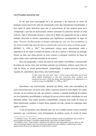 47
2.6.4 O modelo autoral da rede
Se até aqui nossa preocupação foi a de questionar e de relativizar as visões da
produção textual através das redes de comunicação como algo radicalmente transformador, é
hora agora de tentar identificar quais são as características de fato próprias dessa nova
configuração e que tipo de deslocamento estamos assistindo nos processos autorais no atual
contexto. Aqui é interessante destacar a crítica de S. Burke aos argumentos de que a autoria
múltipla observada na Internet representaria uma significativa reconfiguração do lugar do
autor: “However the phenomenon of multiple authorship has only ever been problematic to
the notion of authorsihp when the latter is romantically conceived in terms of solitary genius”
(BURKE, S., 1998, p. 196)33
. Sua ponderação reforça nossa argumentação sobre a
importância de ter mente a história da autoria a fim de se analisar o fenômeno da produção
textual em rede, pois ainda persiste no senso comum a concepção romântica da figura do
gênio criador como o principal elemento do ato criativo.
Para este pesquisador, a maior inovação do meio digital é possibilitar a exteriorização
da prática de escrita, antes uma atividade realizada em isolamento solitário, agora feita em
rede de forma, ao menos potencialmente, compartilhada. O próprio processo cognitivo,
segundo ele, experimenta, dessa forma, uma transformação:
To this extent, the most (and “most” is here a great deal) that can be said
about digital technologies is that they exteriorize those synthetic and
analytical processes which the human mind developed in its adaptation to a
world of written text (BURKE, S., 1998, p. 199).34
Entendemos essa exteriorização, apontada por Burke, como uma conseqüência de
outra característica que, em nossa visão, define o processo autoral no meio digital: seu caráter
reticular, ou sua estrutura em rede, que permite a conexão e interação distribuída de cérebros
em nível planetário, possibilitando a realização de um ato criativo aberto e partilhado em uma
dimensão inédita. Uma ampla memória compartilhada, composta pela malha de banco de
dados hipertextual, completa o cenário dessa cognição em rede, calcada na cooperação entre
agentes criativos.
A fim de buscarmos uma definição para este novo modelo autoral, iremos combinar
elementos que consideramos como reformatações de práticas sociais de escrita de outras
33
A tradução é nossa: “No entanto, o fenômeno da autoria múltipla só pode ser problemático para a noção de
autoria quando esta última é concebida romanticamente como relativa ao gênio solitário”.
34
A tradução é nossa: “Neste sentido, o máximo (e este máximo é aqui uma grande coisa) que pode ser dito
sobre as tecnologias digitais é que elas exteriorizam aqueles processos sintéticos e analíticos que a mente
humana desenvolveu em sua adaptação ao mundo do texto escrito”.
 