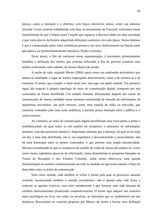 48
épocas, como a interação e a abertura, com traços distintivos atuais, como sua natureza
reticular. Como estamos trabalhando com base no pensamento de Foucault, reiteramos nosso
entendimento de que a função autor é aquilo que organiza a discursividade em uma sociedade
e que varia através da história adquirindo diferentes contornos em cada época. Nossa hipótese
é que a comunicação pelas redes eletrônicas promove um novo deslocamento na função autor
que passa a ser predominantemente interativa, fluida e reticular.
Neste ponto, a fim de continuar nossa argumentação, é necessário primeiramente
trabalhar a definição dos termos que estamos utilizando a fim de permitir construir uma
análise consistente, mais adiante, de nossos objetos de estudo.
A noção de rede, segundo Musso (2004) opera como um catalisador polissêmico que
tomou na atualidade o lugar de noções empregadas anteriormente, como a de sistema ou a de
estrutura. O termo, que compõe o título desta tese, tem aqui um duplo sentido. Em primeiro
lugar, diz respeito à própria topologia do meio de comunicação digital, composto por nós
conectados de forma distribuída. Um modelo bastante diferenciado daquele dos meios de
comunicação de massa, moldado numa estrutura centralizada de emissão de informações de
arquitetura um-muitos: um polo emissor, como uma estação de rádio ou televisão, que
transmite conteúdos para uma vasta audiência, e permite pouca interação entre o público e o
centro emissor.
Ao contrário, as redes de comunicação digital possibilitam uma troca ponto a ponto e
multidirecional, na qual todos os nós podem ser receptores e emissores de informação,
portanto, com alto potencial interativo. Importante salientar que a Internet, tal qual existe hoje
em dia, é uma rede distribuída, isto é, sua arquitetura é descentralizada e, tecnicamente, não
há uma hierarquia entre os pontos conectados, o que permite uma ampla interatividade.
Mesmo considerando-se que os receptores do modelo de mídia de massa não podem ser vistos
como meros captadores passivos de informação, como demonstram as pesquisas baseadas na
Teoria da Recepção e dos Estudos Culturais, ainda assim observa-se uma grande
transformação no modelo comunicacional em rede na medida em que torna natural o fluxo de
duas mãos entre os polos da comunicação.
Num outro sentido, rede também se refere à forma pela qual os processos autorais
ocorrem, incorporando também o sentido sociotécnico: não é apenas uma rede física a
conectar os agentes criativos, mas estes notadamente é que formam uma rede humana de
cérebros interconectados produzindo cooperativamente. O termo aqui adquire um contorno
mais sociológico ao levar em conta, ou priorizar, as interações que se estabelecem em sua
dinâmica. Recorremos ao conceito proposto por Musso, de forma a buscar uma definição
 