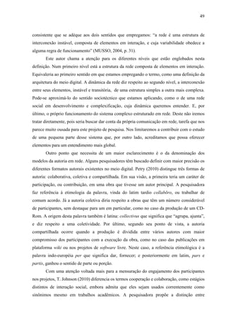 49
consistente que se adéque aos dois sentidos que empregamos: “a rede é uma estrutura de
interconexão instável, composta de elementos em interação, e cuja variabilidade obedece a
alguma regra de funcionamento” (MUSSO, 2004, p. 31).
Este autor chama a atenção para os diferentes níveis que estão englobados nesta
definição. Num primeiro nível está a estrutura da rede composta de elementos em interação.
Equivaleria ao primeiro sentido em que estamos empregando o termo, como uma definição da
arquitetura do meio digital. A dinâmica da rede diz respeito ao segundo nível, a interconexão
entre seus elementos, instável e transitória, de uma estrutura simples a outra mais complexa.
Pode-se aproximá-lo do sentido sociotécnico que estamos aplicando, como o de uma rede
social em desenvolvimento e complexificação, cuja dinâmica queremos entender. E, por
último, o próprio funcionamento do sistema complexo estruturado em rede. Deste não iremos
tratar diretamente, pois seria buscar dar conta da própria comunicação em rede, tarefa que nos
parece muito ousada para este projeto de pesquisa. Nos limitaremos a contribuir com o estudo
de uma pequena parte desse sistema que, por outro lado, acreditamos que possa oferecer
elementos para um entendimento mais global.
Outro ponto que necessita de um maior esclarecimento é o da denominação dos
modelos da autoria em rede. Alguns pesquisadores têm buscado definir com maior precisão os
diferentes formatos autorais existentes no meio digital. Petry (2010) distingue três formas de
autoria: colaborativa, coletiva e compartilhada. Em sua visão, a primeira teria um caráter de
participação, ou contribuição, em uma obra que tivesse um autor principal. A pesquisadora
faz referência à etimologia da palavra, vinda do latim tardio collabōro, ou trabalhar de
comum acordo. Já a autoria coletiva diria respeito a obras que têm um número considerável
de participantes, sem destaque para um em particular, como no caso da produção de um CD-
Rom. A origem desta palavra também é latina: collectivus que significa que “agrupa, ajunta”,
e diz respeito a uma coletividade. Por último, segundo seu ponto de vista, a autoria
compartilhada ocorre quando a produção é dividida entre vários autores com maior
compromisso dos participantes com a execução da obra, como no caso das publicações em
plataforma wiki ou nos projetos de software livre. Neste caso, a referência etimológica é a
palavra indo-européia per que significa dar, fornecer; e posteriormente em latim, pars e
partis, ganhou o sentido de parte ou porção.
Com uma atenção voltada mais para a mensuração do engajamento dos participantes
nos projetos, T. Johnson (2010) diferencia os termos cooperação e colaboração, como estágios
distintos de interação social, embora admita que eles sejam usados correntemente como
sinônimos mesmo em trabalhos acadêmicos. A pesquisadora propõe a distinção entre
 