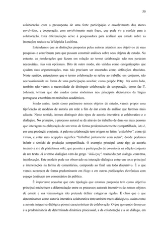 50
colaboração, com o pressuposto de uma forte participação e envolvimento dos atores
envolvidos, e cooperação, com envolvimento mais fraco, que pode vir a evoluir para a
colaboração. Esta diferenciação serve à pesquisadora para realizar seu estudo sobre as
interações sociais na Wikipédia Lusófona.
Entendemos que as distinções propostas pelas autoras atendem aos objetivos de suas
pesquisas e contribuem para que possam construir análises sobre seus objetos de estudo. No
entanto, as ponderações que fazem em relação ao termo colaboração não nos parecem
necessárias, mas sim opcionais. Dito de outro modo, são válidas como categorizações que
ajudam suas argumentações, mas não precisam ser encaradas como definições absolutas.
Neste sentido, entendemos que o termo colaboração se refere ao trabalho em conjunto, não
necessariamente na forma de uma participação auxiliar, como propõe Petry. Por outro lado,
também não vemos a necessidade de distinguir colaboração de cooperação, como faz T.
Johnson, termos que são usados como sinônimos nos principais dicionários da língua
portuguesa e também em trabalhos acadêmicos.
Sendo assim, tendo como parâmetro nossos objetos de estudo, vamos propor uma
tipificação de modelos de autoria em rede a fim de dar conta da análise que faremos mais
adiante. Neste sentido, iremos distinguir dois tipos de autoria interativa: o colaborativo e o
dialógico. No primeiro, o processo autoral se dá através do trabalho de duas ou mais pessoas
que interagem na elaboração de um texto de forma predominantemente compartilhada, isto é,
em uma produção conjunta. A palavra colaboração tem origem no latim “collabŏro”, como já
vimos, e entre suas acepções significa “trabalhar juntamente com outro”, donde podemos
inferir o sentido de produção compartilhada. O exemplo principal deste tipo de autoria
interativa é o da plataforma wiki, que permite a participação de co-autores na edição conjunta
de um texto. Já o termo dialógico vem do grego “δiáλογος", traduzido por diálogo, conversa,
interlocução. Este modelo pode ser observado na interação dialógica entre um texto principal
e intervenções na forma de comentários, compondo ao final um todo discursivo. É o que
vemos acontecer de forma predominante em blogs e em outras publicações eletrônicas com
espaço destinado aos comentários do público.
É importante ressaltar que esta tipologia que estamos propondo tem como objetivo
principal estabelecer a diferenciação entre os processos autorais interativos de nossos objetos
de estudo e sua terminologia não pretende definir categorias rígidas. É claro que o que
denominamos como autoria interativa colaborativa tem também traços dialógicos, assim como
a autoria interativa dialógica possui características de colaboração. O que queremos demarcar
é a predominância de determinada dinâmica processual, a da colaboração e a do diálogo, em
 