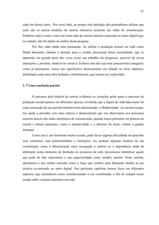 51
cada um desses tipos. Por outro lado, ao propor esta tipologia não pretendemos afirmar que
estes são os únicos modelos de autoria interativa existente nas redes de comunicação.
Podemos citar o remix como um outro tipo de autoria interativa presente no meio digital que,
no entanto, não foi objeto de análise desta pesquisa.
Por fim, cabe ainda uma pontuação. Ao definir a produção textual em rede como
fluida buscamos chamar a atenção para o caráter processual dessa textualidade, que se
apresenta em grande parte das vezes como um trabalho em progresso, passível de novas
interações e, portanto, mutável ou variável. Embora esta não seja uma característica inaugural,
como já pontuamos, marca um significativo deslocamento em relação ao texto impresso,
delimitado como uma obra fechada a interferências, que merece ser explicitado.
2. 7 Uma conclusão parcial
O percurso pela história da autoria evidencia as variações pelas quais o processo de
produção textual passou em diferentes épocas, revelando que a figura do indivíduo-autor foi
uma construção de um período histórico bem determinado, a Modernidade. Ao mesmo tempo,
nos ajuda a perceber com mais clareza o deslocamento que ora observamos nos processos
autorais através das redes eletrônicas de comunicação, quando traços presentes em práticas de
escrita e leitura anteriores, como a interatividade e a abertura do texto, voltam a ganhar
destaque.
Como este é um fenômeno muito recente, pode haver alguma dificuldade em perceber
seus contornos, suas potencialidades e limitações. Ao analisar algumas nuances de sua
constituição, como a diferenciação entre navegação e autoria ou a importância ainda da
atribuição como elemento de distinção na economia da rede, procuramos identificar aquilo
que pode de fato representar a sua especificidade como modelo autoral. Neste sentido,
apontamos o seu caráter reticular como o traço que confere uma dimensão inédita ao ato
criativo co-autorado no meio digital. Nos próximos capítulos iremos focar em diferentes
aspectos, que entendemos como correlacionados a sua constituição, a fim de compor nosso
estudo sobre a autoria interativa em rede.
 
