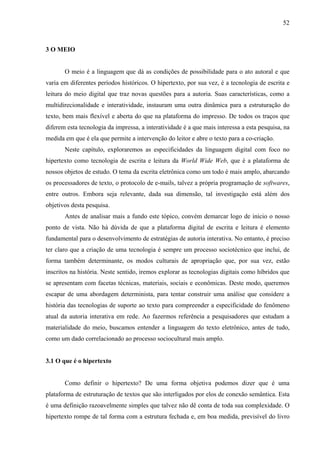 52
3 O MEIO
O meio é a linguagem que dá as condições de possibilidade para o ato autoral e que
varia em diferentes períodos históricos. O hipertexto, por sua vez, é a tecnologia de escrita e
leitura do meio digital que traz novas questões para a autoria. Suas características, como a
multidirecionalidade e interatividade, instauram uma outra dinâmica para a estruturação do
texto, bem mais flexível e aberta do que na plataforma do impresso. De todos os traços que
diferem esta tecnologia da impressa, a interatividade é a que mais interessa a esta pesquisa, na
medida em que é ela que permite a intervenção do leitor e abre o texto para a co-criação.
Neste capítulo, exploraremos as especificidades da linguagem digital com foco no
hipertexto como tecnologia de escrita e leitura da World Wide Web, que é a plataforma de
nossos objetos de estudo. O tema da escrita eletrônica como um todo é mais amplo, abarcando
os processadores de texto, o protocolo de e-mails, talvez a própria programação de softwares,
entre outros. Embora seja relevante, dada sua dimensão, tal investigação está além dos
objetivos desta pesquisa.
Antes de analisar mais a fundo este tópico, convém demarcar logo de início o nosso
ponto de vista. Não há dúvida de que a plataforma digital de escrita e leitura é elemento
fundamental para o desenvolvimento de estratégias de autoria interativa. No entanto, é preciso
ter claro que a criação de uma tecnologia é sempre um processo sociotécnico que inclui, de
forma também determinante, os modos culturais de apropriação que, por sua vez, estão
inscritos na história. Neste sentido, iremos explorar as tecnologias digitais como híbridos que
se apresentam com facetas técnicas, materiais, sociais e econômicas. Deste modo, queremos
escapar de uma abordagem determinista, para tentar construir uma análise que considere a
história das tecnologias de suporte ao texto para compreender a especificidade do fenômeno
atual da autoria interativa em rede. Ao fazermos referência a pesquisadores que estudam a
materialidade do meio, buscamos entender a linguagem do texto eletrônico, antes de tudo,
como um dado correlacionado ao processo sociocultural mais amplo.
3.1 O que é o hipertexto
Como definir o hipertexto? De uma forma objetiva podemos dizer que é uma
plataforma de estruturação de textos que são interligados por elos de conexão semântica. Esta
é uma definição razoavelmente simples que talvez não dê conta de toda sua complexidade. O
hipertexto rompe de tal forma com a estrutura fechada e, em boa medida, previsível do livro
 