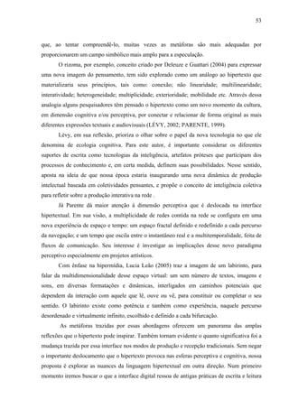 53
que, ao tentar compreendê-lo, muitas vezes as metáforas são mais adequadas por
proporcionarem um campo simbólico mais amplo para a especulação.
O rizoma, por exemplo, conceito criado por Deleuze e Guattari (2004) para expressar
uma nova imagem do pensamento, tem sido explorado como um análogo ao hipertexto que
materializaria seus princípios, tais como: conexão; não linearidade; multilinearidade;
interatividade; heterogeneidade; multiplicidade; exterioridade; mobilidade etc. Através dessa
analogia alguns pesquisadores têm pensado o hipertexto como um novo momento da cultura,
em dimensão cognitiva e/ou perceptiva, por conectar e relacionar de forma original as mais
diferentes expressões textuais e audiovisuais (LÉVY, 2002; PARENTE, 1999).
Lévy, em sua reflexão, prioriza o olhar sobre o papel da nova tecnologia no que ele
denomina de ecologia cognitiva. Para este autor, é importante considerar os diferentes
suportes de escrita como tecnologias da inteligência, artefatos próteses que participam dos
processos de conhecimento e, em certa medida, definem suas possibilidades. Nesse sentido,
aposta na ideia de que nossa época estaria inaugurando uma nova dinâmica de produção
intelectual baseada em coletividades pensantes, e propõe o conceito de inteligência coletiva
para refletir sobre a produção interativa na rede .
Já Parente dá maior atenção à dimensão perceptiva que é deslocada na interface
hipertextual. Em sua visão, a multiplicidade de redes contida na rede se configura em uma
nova experiência de espaço e tempo: um espaço fractal definido e redefinido a cada percurso
da navegação; e um tempo que oscila entre o instantâneo real e a multitemporalidade, feita de
fluxos de comunicação. Seu interesse é investigar as implicações desse novo paradigma
perceptivo especialmente em projetos artísticos.
Com ênfase na hipermídia, Lucia Leão (2005) traz a imagem de um labirinto, para
falar da multidimensionalidade desse espaço virtual: um sem número de textos, imagens e
sons, em diversas formatações e dinâmicas, interligados em caminhos potenciais que
dependem da interação com aquele que lê, ouve ou vê, para constituir ou completar o seu
sentido. O labirinto existe como potência e também como experiência, naquele percurso
desordenado e virtualmente infinito, escolhido e definido a cada bifurcação.
As metáforas trazidas por essas abordagens oferecem um panorama das amplas
reflexões que o hipertexto pode inspirar. Também tornam evidente o quanto significativa foi a
mudança trazida por essa interface nos modos de produção e recepção tradicionais. Sem negar
o importante deslocamento que o hipertexto provoca nas esferas perceptiva e cognitiva, nossa
proposta é explorar as nuances da linguagem hipertextual em outra direção. Num primeiro
momento iremos buscar o que a interface digital ressoa de antigas práticas de escrita e leitura
 
