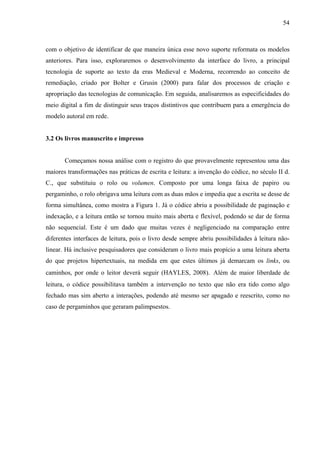 54
com o objetivo de identificar de que maneira única esse novo suporte reformata os modelos
anteriores. Para isso, exploraremos o desenvolvimento da interface do livro, a principal
tecnologia de suporte ao texto da eras Medieval e Moderna, recorrendo ao conceito de
remediação, criado por Bolter e Grusin (2000) para falar dos processos de criação e
apropriação das tecnologias de comunicação. Em seguida, analisaremos as especificidades do
meio digital a fim de distinguir seus traços distintivos que contribuem para a emergência do
modelo autoral em rede.
3.2 Os livros manuscrito e impresso
Começamos nossa análise com o registro do que provavelmente representou uma das
maiores transformações nas práticas de escrita e leitura: a invenção do códice, no século II d.
C., que substituiu o rolo ou volumen. Composto por uma longa faixa de papiro ou
pergaminho, o rolo obrigava uma leitura com as duas mãos e impedia que a escrita se desse de
forma simultânea, como mostra a Figura 1. Já o códice abriu a possibilidade de paginação e
indexação, e a leitura então se tornou muito mais aberta e flexível, podendo se dar de forma
não sequencial. Este é um dado que muitas vezes é negligenciado na comparação entre
diferentes interfaces de leitura, pois o livro desde sempre abriu possibilidades à leitura não-
linear. Há inclusive pesquisadores que consideram o livro mais propício a uma leitura aberta
do que projetos hipertextuais, na medida em que estes últimos já demarcam os links, ou
caminhos, por onde o leitor deverá seguir (HAYLES, 2008). Além de maior liberdade de
leitura, o códice possibilitava também a intervenção no texto que não era tido como algo
fechado mas sim aberto a interações, podendo até mesmo ser apagado e reescrito, como no
caso de pergaminhos que geraram palimpsestos.
 