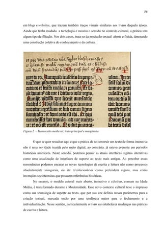 56
em blogs e websites, que trazem também traços visuais similares aos livros daquela época.
Ainda que tenha mudado a tecnologia e mesmo o sentido no contexto cultural, a prática tem
algum tipo de filiação. Nos dois casos, trata-se da produção textual aberta e fluida, denotando
uma construção coletiva do conhecimento e da cultura.
Figura 2 – Manuscrito medieval, texto principal e marginália
O que se quer ressaltar aqui é que a prática de se construir um texto de forma interativa
não é uma novidade trazida pelo meio digital, ao contrário, já estava presente em períodos
históricos anteriores. Neste sentido, podemos pensar as atuais interfaces digitais interativas
como uma atualização de interfaces de suporte ao texto mais antigas. Ao perceber essas
ressonâncias podemos encarar as novas tecnologias de escrita e leitura não como processos
absolutamente inaugurais, ou até revolucionários como pretendem alguns, mas como
invenções sociotécnicas que possuem referências históricas.
No entanto, o modelo autoral mais aberto, interativo e coletivo, comum na Idade
Média, é transformado durante a Modernidade. Esse novo contexto cultural teve o impresso
como sua tecnologia de suporte ao texto, que por sua vez definiu novos parâmetros para a
criação textual, marcada então por uma tendência maior para o fechamento e a
individualização. Nesse sentido, particularmente o livro vai estabelecer mudanças nas práticas
de escrita e leitura.
 