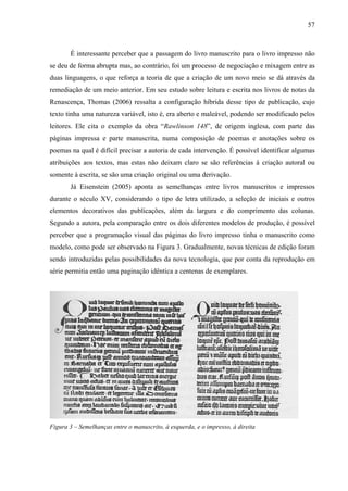 57
É interessante perceber que a passagem do livro manuscrito para o livro impresso não
se deu de forma abrupta mas, ao contrário, foi um processo de negociação e mixagem entre as
duas linguagens, o que reforça a teoria de que a criação de um novo meio se dá através da
remediação de um meio anterior. Em seu estudo sobre leitura e escrita nos livros de notas da
Renascença, Thomas (2006) ressalta a configuração híbrida desse tipo de publicação, cujo
texto tinha uma natureza variável, isto é, era aberto e maleável, podendo ser modificado pelos
leitores. Ele cita o exemplo da obra “Rawlinson 148”, de origem inglesa, com parte das
páginas impressa e parte manuscrita, numa composição de poemas e anotações sobre os
poemas na qual é difícil precisar a autoria de cada intervenção. É possível identificar algumas
atribuições aos textos, mas estas não deixam claro se são referências à criação autoral ou
somente à escrita, se são uma criação original ou uma derivação.
Já Eisenstein (2005) aponta as semelhanças entre livros manuscritos e impressos
durante o século XV, considerando o tipo de letra utilizado, a seleção de iniciais e outros
elementos decorativos das publicações, além da largura e do comprimento das colunas.
Segundo a autora, pela comparação entre os dois diferentes modelos de produção, é possível
perceber que a programação visual das páginas do livro impresso tinha o manuscrito como
modelo, como pode ser observado na Figura 3. Gradualmente, novas técnicas de edição foram
sendo introduzidas pelas possibilidades da nova tecnologia, que por conta da reprodução em
série permitia então uma paginação idêntica a centenas de exemplares.
Figura 3 – Semelhanças entre o manuscrito, à esquerda, e o impresso, à direita
 