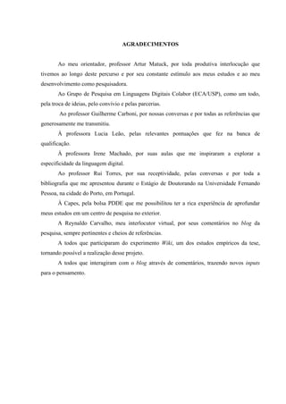 AGRADECIMENTOS
Ao meu orientador, professor Artur Matuck, por toda produtiva interlocução que
tivemos ao longo deste percurso e por seu constante estímulo aos meus estudos e ao meu
desenvolvimento como pesquisadora.
Ao Grupo de Pesquisa em Linguagens Digitais Colabor (ECA/USP), como um todo,
pela troca de ideias, pelo convívio e pelas parcerias.
Ao professor Guilherme Carboni, por nossas conversas e por todas as referências que
generosamente me transmitiu.
À professora Lucia Leão, pelas relevantes pontuações que fez na banca de
qualificação.
À professora Irene Machado, por suas aulas que me inspiraram a explorar a
especificidade da linguagem digital.
Ao professor Rui Torres, por sua receptividade, pelas conversas e por toda a
bibliografia que me apresentou durante o Estágio de Doutorando na Universidade Fernando
Pessoa, na cidade do Porto, em Portugal.
À Capes, pela bolsa PDDE que me possibilitou ter a rica experiência de aprofundar
meus estudos em um centro de pesquisa no exterior.
A Reynaldo Carvalho, meu interlocutor virtual, por seus comentários no blog da
pesquisa, sempre pertinentes e cheios de referências.
A todos que participaram do experimento Wiki, um dos estudos empíricos da tese,
tornando possível a realização desse projeto.
A todos que interagiram com o blog através de comentários, trazendo novos inputs
para o pensamento.
 