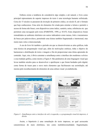 58
Embora exista a tendência de considerá-lo algo simples e até natural, o livro como
principal representante do suporte impresso do texto é uma tecnologia bastante sofisticada.
Cerca de 15 séculos se passaram da invenção do primeiro códice, no século II, até o formato
que hoje conhecemos. Uma série de elementos foi criada para orientar a leitura e permitir o
acesso de forma não linear, com dispositivos como índice, sumário, notas, referências etc. que
permitem uma navegação pelo texto (PARENTE, 1999, p. 83-87). Estes dispositivos foram
remodelados no ambiente eletrônico em outros indicadores como menus, links e mecanismos
de busca por palavra-chave, permitindo uma leitura também fragmentada e intertextual, mas
muito mais veloz e interconectada.
A era do livro foi também o período em que se desenvolveram as artes gráficas, toda
uma técnica de programação visual que, além de motivações estéticas, tinha o objetivo de
harmonizar a distribuição de texto e imagem a fim de proporcionar uma ótima apreensão do
conteúdo. Aqui, sim, é óbvio constatar a semelhança entre a interface dos modernos websites
e essa tradição gráfica, como mostra a Figura 4. São parâmetros de uma linguagem visual que
levou também séculos para se desenvolver e aperfeiçoar e que foram herdados pelo digital,
como forma de trazer para o novo meio elementos que facilitassem sua assimilação, até
mesmo pelo reconhecimento de elementos de uma cultura visual já estabelecida.
Figura 4 – Semelhanças entre a interface da web, à esquerda, e a programação visual do impresso, à
direita
Assim, o hipertexto é uma remediação do texto impresso, ao qual acrescenta
características do meio eletrônico, tais como multidirecionalidade; fragmentação;
 