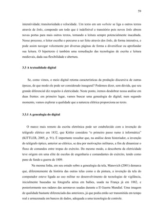59
interatividade; transitoriedade e velocidade. Um texto em um website se liga a outros textos
através de links, compondo um todo que é indefinível e transitório pois novos links abrem
novas portas para mais outros textos, tornando a leitura sempre potencialmente inacabada.
Nesse processo, o leitor escolhe o percurso a ser feito através dos links, de forma interativa, e
pode assim navegar velozmente por diversas páginas de forma a diversificar ou aprofundar
sua leitura. O hipertexto é também uma remediação das tecnologias de escrita e leitura
medievais, dada sua flexibilidade e abertura.
3.3 A textualidade digital
Se, como vimos, o meio digital retoma características da produção discursiva de outras
épocas, de que modo ele pode ser considerado inaugural? Podemos dizer, sem dúvida, que seu
grande diferencial diz respeito à eletricidade. Neste ponto, iremos desdobrar nossa análise em
duas frentes: em primeiro lugar, vamos buscar uma genealogia do digital; num segundo
momento, vamos explorar a qualidade que a natureza elétrica proporciona ao texto.
3.3.1 A genealogia do digital
O marco mais remoto da escrita eletrônica pode ser estabelecido com a invenção do
telégrafo elétrico em 1832, que Kittler considera “o primeiro passo rumo à informática”
(KITTLER, 2005, p. 91). É importante ressaltar que, na análise deste historiador, a invenção
do telégrafo óptico, anterior ao elétrico, se deu por motivações militares, a fim de dinamizar o
fluxo de comandos entre tropas do exército. Do mesmo modo, a descoberta da eletricidade
teve origem em uma elite de escolas de engenharia e comandantes do exército, tendo como
pano de fundo a guerra de 1809.
Na mesma linha, em seu estudo sobre a genealogia da tela, Manovich (2001) demarca
que, diferentemente da história das outras telas como a da pintura, a invenção da tela do
computador esteve ligada ao uso militar no desenvolvimento de tecnologias de vigilância,
inicialmente baseadas na fotografia aérea em balões, usada na França já em 1882, e
posteriormente nos radares das aeronaves usadas durante a II Guerra Mundial. Uma imagem
de qualidade bastante diferenciada das anteriores, já que podia então ser transmitida em tempo
real e armazenada em bancos de dados, adequada a uma tecnologia de controle.
 