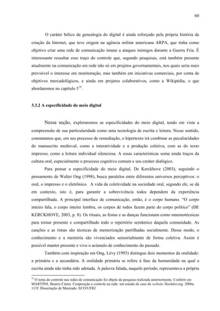 60
O caráter bélico da genealogia do digital é ainda reforçado pela própria história da
criação da Internet, que teve origem na agência militar americana ARPA, que tinha como
objetivo criar uma rede de comunicação imune a ataques inimigos durante a Guerra Fria. É
interessante ressaltar esse traço do controle que, segundo pesquisas, está também presente
atualmente na comunicação em rede não só em projetos governamentais, nos quais seria mais
previsível o interesse em monitoração, mas também em iniciativas comerciais, por conta de
objetivos mercadológicos, e ainda em projetos colaborativos, como a Wikipédia, o que
abordaremos no capítulo 535
.
3.3.2 A especificidade do meio digital
Nessa seção, exploraremos as especificidades do meio digital, tendo em vista a
compreensão de sua particularidade como uma tecnologia de escrita e leitura. Nesse sentido,
constatamos que, em seu processo de remediação, o hipertexto irá combinar as peculiaridades
do manuscrito medieval, como a interatividade e a produção coletiva, com as do texto
impresso, como a leitura individual silenciosa. A essas características soma ainda traços da
cultura oral, especialmente o processo cognitivo comum e seu caráter dialógico.
Para pensar a especificidade do meio digital, De Kerckhove (2003), seguindo o
pensamento de Walter Ong (1998), busca paralelos entre diferentes universos perceptivos: o
oral, o impresso e o eletrônico. A vida da coletividade na sociedade oral, segundo ele, se dá
em contexto, isto é, para garantir a sobrevivência todos dependem da experiência
compartilhada. A principal interface de comunicação, então, é o corpo humano. “O corpo
inteiro fala, o corpo inteiro lembra, os corpos de todos fazem parte do corpo político” (DE
KERCKHOVE, 2003, p. 8). Os rituais, as festas e as danças funcionam como mnemotécnicas
para tornar presente e compartilhado todo o repertório semântico daquela comunidade. As
canções e as rimas são técnicas de memorização partilhadas socialmente. Desse modo, o
conhecimento e a memória são vivenciados sensorialmente de forma coletiva. Assim é
possível manter presente e vivo o acúmulo de conhecimento do passado.
Também com inspiração em Ong, Lévy (1993) distingue dois momentos da oralidade:
a primária e a secundária. A oralidade primária se refere à fase da humanidade na qual a
escrita ainda não tinha sido adotada. A palavra falada, naquele período, representava a própria
35
O tema do controle nas redes de comunicação foi objeto de pesquisa realizada anteriormente. Conferir em
MARTINS, Beatriz Cintra. Cooperação e controle na rede: um estudo de caso do website Slashdot.org. 2006a.
115f. Dissertação de Mestrado. ECO/UFRJ.
 
