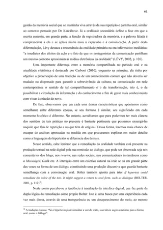 61
gestão da memória social que se mantinha viva através da sua repetição e partilha oral, similar
ao contexto pensado por De Kerckhove. Já a oralidade secundária define a fase em que a
escrita assumiu, em grande parte, a função de registradora da memória, e a palavra falada é
complementar a ela e se aplica muito mais à expressão e à comunicação. A partir desta
diferenciação, Lévy destaca a ressonância da oralidade primária na era informático-mediática:
“a imediatez dos efeitos da ação e o fato de que os protagonistas da comunicação partilham
um mesmo contexto aproximam as mídias eletrônicas da oralidade” (LÉVY, 2002, p. 126).
Uma importante diferença entre a memória compartilhada no período oral e na
atualidade eletrônica é destacada por Carboni (2010): enquanto na primeira, ela tinha por
objetivo a preservação de uma tradição ou de um conhecimento comum que não deveria ser
mudado ou dispersado para garantir a sobrevivência da cultura; na comunicação em rede
contemporânea o sentido de tal compartilhamento é o da transformação, isto é, o de
possibilitar a circulação da informação e do conhecimento a fim de gerar mais conhecimento
com vistas à criação do novo.
De fato, observamos que em cada uma dessas características que apontamos como
semelhante entre diferentes épocas, se seu formato é similar, seu significado em cada
momento histórico é diferente. No entanto, acreditamos que para podermos ter mais clareza
dos sentidos de tais práticas no presente é bastante pertinente que possamos enxergá-las
naquilo que têm de repetição e no que têm de original. Dessa forma, teremos mais chance de
escapar de análises apressadas na medida em que procuramos explorar em maior detalhe
como a linguagem do hipertexto se diferencia dos demais.
Nesse sentido, cabe lembrar que a remediação da oralidade também está presente na
produção textual na rede digital pela sua remissão ao diálogo, que pode ser observada seja nos
comentários dos blogs; nos tweetes; nas redes sociais; nos comunicadores instantâneos como
o Messenger, Gtalk etc. A interação entre um coletivo autoral na rede se dá em grande parte
das vezes na forma de um diálogo, constituindo uma produção discursiva que guarda bastante
semelhança com a conversação oral. Bolter também aponta para isto: If hypertext could
remediate the voice of the text, it might suggest a return to oral form, such as dialogue (BOLTER,
2001, p. 112)36
.
Neste ponto percebe-se a tendência à imediação da interface digital, que faz parte da
dupla lógica da remediação como propõe Bolter. Isto é, uma busca por uma experiência cada
vez mais direta, através de uma transparência ou um desaparecimento do meio, ao mesmo
36
A tradução é nossa: “Se o hipertexto pode remediar a voz do texto, isso talvez sugira o retorno para a forma
oral, como o diálogo”.
 