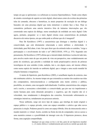 62
tempo em que se aprimoram e se sofisticam os recursos hipermediáticos. Tendo como objeto
de estudo a tecnologia de suporte ao texto digital, observamos como ela evoluiu das primeiras
telas de comando, obscuras e herméticas, às atuais propostas de recriação de um diálogo
baseados em uma presença digital que tenta mimetizar o contato face a face. Hoje os
comentários perfazem uma autoria interativa feita de inúmeras intervenções que vão
construindo uma espécie de diálogo, numa remediação da oralidade em meio digital. Cabe
agora, portanto, perguntar: se o meio digital retoma essas características da produção
discursiva de outras épocas, em que então pode se afirmar que ele é inaugural?
Para De Kerckhove (1997) a característica que distingue a interface digital é a
conectividade, que está diretamente relacionada a outro atributo: a eletricidade. A
eletricidade, para McLuhan, é tato. Isto quer dizer que ela estimula todos os sentidos, “exige a
participação e o envolvimento de todo o ser” (MCLUHAN, 1974, p. 375). Seguindo este
pensamento, De Kerckhove (1997) afirma que a interatividade eletrônica é acima de tudo tato,
pois envolve muito mais do que um ponto de vista em perspectiva, mas verdadeiramente um
ponto de existência, que percebe a realidade de modo proprioceptivo através de próteses
tecnológicas de seus sentidos (visão, audição, tato e, em alguns casos, até mesmo olfato),
como numa espécie de imersão no ambiente digital, que o integra a uma escala mundial de
relações humanas e maquínicas.
A mente do hipertexto, para Kerckhove (2003), é semelhante àquela do contexto, mas
não totalmente coletiva. Ao mesmo tempo em que externaliza as mentes dos usuários nas telas
dos computadores, interconectando-as e configurando uma mente coletiva e pública,
possibilita, no entanto, uma navegação individualizada. Combina características dos estágios
oral e escrito, e acrescenta a eletricidade e a conectividade, que por sua vez impulsionam a
mente humana para outra dimensão perceptiva e cognitiva, que diz respeito não só à
velocidade, mas notadamente à abrangência das conexões, favorecendo sobremaneira as
estratégias interativas, notadamente em processos autorais.
Nesse ambiente, surge um novo tipo de espaço, que interliga de modo original o
espaço público e o espaço privado, como um espaço estendido e coletivo que abre novos
potenciais à criação. Podemos pensá-lo como um espaço híbrido, feito da interconexão entre o
mundo material e o virtual. Assim, sozinho na frente da tela do computador, tem-se acesso a
uma memória comum e a possibilidade de interagir com ela. O hipertexto promove, dessa
forma, uma cognição compartilhada:
Qualquer um que esteja on-line é, de fato, parte de um hipertexto mundial.
[...] A mente elétrica é verdadeiramente pós-escrita no sentido que pode dar-
 