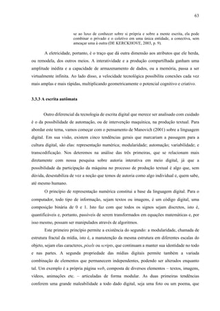 63
se ao luxo de conhecer sobre si própria e sobre a mente escrita, ela pode
combinar o privado e o coletivo em uma única entidade, a conectiva, sem
ameaçar uma à outra (DE KERCKHOVE, 2003, p. 9).
A eletricidade, portanto, é o traço que dá outra dimensão aos atributos que ele herda,
ou remodela, dos outros meios. A interatividade e a produção compartilhada ganham uma
amplitude inédita e a capacidade de armazenamento de dados, ou a memória, passa a ser
virtualmente infinita. Ao lado disso, a velocidade tecnológica possibilita conexões cada vez
mais amplas e mais rápidas, multiplicando geometricamente o potencial cognitivo e criativo.
3.3.3 A escrita autômata
Outro diferencial da tecnologia de escrita digital que merece ser analisado com cuidado
é o da possibilidade de automação, ou de intervenção maquínica, na produção textual. Para
abordar este tema, vamos começar com o pensamento de Manovich (2001) sobre a linguagem
digital. Em sua visão, existem cinco tendências gerais que marcariam a passagem para a
cultura digital, são elas: representação numérica; modularidade; automação; variabilidade; e
transcodificação. Nos deteremos na análise das três primeiras, que se relacionam mais
diretamente com nossa pesquisa sobre autoria interativa em meio digital, já que a
possibilidade da participação da máquina no processo de produção textual é algo que, sem
dúvida, desestabiliza de vez a noção que temos de autoria como algo individual e, quem sabe,
até mesmo humano.
O princípio de representação numérica constitui a base da linguagem digital. Para o
computador, todo tipo de informação, sejam textos ou imagens, é um código digital, uma
composição binária de 0 e 1. Isto faz com que todos os signos sejam discretos, isto é,
quantificáveis e, portanto, passíveis de serem transformados em equações matemáticas e, por
isso mesmo, possam ser manipulados através de algoritmos.
Este primeiro princípio permite a existência do segundo: a modularidade, chamada de
estrutura fractal da mídia, isto é, a manutenção da mesma estrutura em diferentes escalas do
objeto, sejam elas caracteres, pixels ou scripts, que continuam a manter sua identidade no todo
e nas partes. A segunda propriedade das mídias digitais permite também a variada
combinação de elementos que permanecem independentes, podendo ser alterados enquanto
tal. Um exemplo é a própria página web, composta de diversos elementos – textos, imagens,
vídeos, animações etc. – articuladas de forma modular. As duas primeiras tendências
conferem uma grande maleabilidade a todo dado digital, seja uma foto ou um poema, que
 