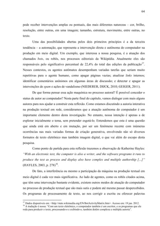 64
pode receber intervenções amplas ou pontuais, das mais diferentes naturezas – cor, brilho,
resolução, entre outras, em uma imagem; tamanho, estrutura, movimento, entre outras, no
texto.
Uma das possibilidades abertas pelos dois primeiros princípios é a da terceira
tendência – a automação, que representa a intervenção direta e autônoma do computador na
produção em meio digital. Um exemplo, que interessa a nossa pesquisa, é a atuação dos
chamados bots, ou robôs, nos processos editoriais da Wikipédia. Atualmente eles são
responsáveis pelo significativo percentual de 22,4% do total das edições da publicação37
.
Nesses contextos, os agentes autômatos desempenham variadas tarefas que seriam muito
repetitivas para o agente humano, como apagar páginas vazias; atualizar links internos;
identificar comentários anônimos em algumas áreas de discussão; e detectar e apagar as
intervenções de spam e ações de vandalismo (NIEDERER, DIJCK, 2010; GEIGER, 2011).
De que forma pensar essa ação maquínica no processo autoral? É possível conceder o
status de autor ao computador? Nesta parte final do capítulo, vamos dialogar com mais alguns
autores para nos ajudar a construir esta reflexão. Como estamos discutindo a autoria interativa
na produção textual em rede, consideramos que a atuação autônoma do computador é um
importante elemento dentro desta investigação. No entanto, nossa intenção é apenas a de
explorar inicialmente o tema, sem pretender esgotá-lo. Entendemos que esta é uma questão
que ainda está em aberto e em mutação, por ser um fenômeno recente com inúmeras
ocorrências nas mais variadas formas de criação generativa, envolvendo não só diversos
formatos de texto eletrônico mas também imagem digital, o que vai além do escopo desta
pesquisa.
Como ponto de partida para esta reflexão trazemos a observação de Katherine Hayles:
“With an electronic text, the computer is also a writer, and the software programs it runs to
produce the text as process and display also have complex and multiple authorship […]”
(HAYLES, 2003, p. 278)38
.
De fato, a interferência ou mesmo a participação da máquina na produção textual em
meio digital é cada vez mais significativa. Ao lado de agentes, como os robôs citados acima,
que têm uma intervenção bastante evidente, existem outros modos de atuação do computador
no processo de produção textual que são mais sutis e podem até mesmo passar despercebidos.
Os programas de processamento de texto, ao nos corrigir a escrita ou oferecer palavras
37
Dados disponíveis em: <http://stats.wikimedia.org/EN/BotActivityMatrix.htm>. Acesso em: 19 jan. 2012.
38
A tradução é nossa: “Com um texto eletrônico, o computador também é um escritor, e os programas que ele
roda para produzir o texto, processando-o e exibindo-o, também detêm complexa e múltipla autoria”.
 