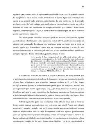 65
opcionais, por exemplo, estão de algum modo participando do processo de produção textual.
Se agregarmos à nossa análise a outra peculiaridade da escrita digital que abordamos mais
acima, a sua conectividade, estaremos então falando de uma escrita que se dá em rede,
recebendo inputs dos mais variados recursos eletrônicos, como aplicativos on-line que podem
interferir no texto com mecanismos de autopreenchimento, por exemplo. Sendo assim,
seguindo a argumentação de Hayles, a escrita eletrônica supõe sempre, em maior ou menor
escala, a participação maquínica.
No entanto, pensar a máquina como partícipe de um processo criativo ainda é algo que
desperta algum estranhamento. Como argumenta Matuck (2010), existe uma resistência em
admitir essa participação da máquina pois estaríamos ainda envolvidos com a noção de
autoria legada pelo Romantismo, como algo de natureza subjetiva e acima de tudo
essencialmente humana. E a máquina, por outro lado, é vista como exatamente o oposto desta
natureza, algo vazio de uma interioridade, portanto, incapaz de criar.
[...] a escrita de base computacional não pôde ainda atingir todo seu
potencial, pois os computadores são ainda imaginados como instrumentos
que estariam em oposição a determinadas qualidades e habilidades humanas.
Isto é, são percebidos como sendo intrinsecamente anti-humanos, enquanto
que a escrita é vista como essencialmente humana e humanizadora, uma
atividade através da qual as pessoas conectam-se consigo mesmas e que por
isso nunca deveria ser corrompida por uma interação mais intensa entre o
homem e as máquinas (MATUCK, 2010, p. 1-2).
Mais uma vez a história nos auxilia a colocar a discussão em outro patamar, pois
a própria escrita, uma primeira tecnologia da linguagem e prótese de memória, foi também
alvo de fortes objeções em seus primórdios. Sócrates, conforme se lê em Fedro, famoso
diálogo de Platão, percebia a escrita como uma grande perda em relação ao discurso oral,
mais apropriado para manter o pensamento vivo. Além disso, denunciava a ameaça que essa
tecnologia representava para a manutenção das funções da memória, que ficaria subutilizada
e perderia sua potência na medida em que os registros fossem transferidos para o papel. Estas
críticas são bastante semelhantes às feitas atualmente ao uso do computador.
Pode-se argumentar que o que é concebido como artificial muda com o passar do
tempo e, deste modo, a tecnologia passa a ser vista como algo natural. Assim, num primeiro
momento, a escrita foi encarada como um elemento estranho ao processo intelectual humano,
capaz de prejudicá-lo ou limitá-lo. Hoje o computador ocupa esse lugar de questionamento,
como um agente estranho que se interpõe entre o homem e sua criação, tornando-a menor. De
fato, a produção partilhada homem-máquina coloca em questão, como já salientamos, o lugar
anteriormente estabelecido do autor. Como afirma Barbosa: “No texto computacional, a
 