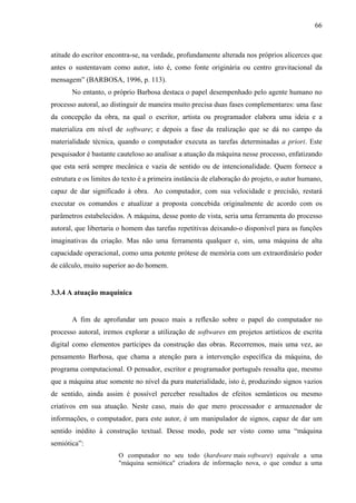 66
atitude do escritor encontra-se, na verdade, profundamente alterada nos próprios alicerces que
antes o sustentavam como autor, isto é, como fonte originária ou centro gravitacional da
mensagem” (BARBOSA, 1996, p. 113).
No entanto, o próprio Barbosa destaca o papel desempenhado pelo agente humano no
processo autoral, ao distinguir de maneira muito precisa duas fases complementares: uma fase
da concepção da obra, na qual o escritor, artista ou programador elabora uma ideia e a
materializa em nível de software; e depois a fase da realização que se dá no campo da
materialidade técnica, quando o computador executa as tarefas determinadas a priori. Este
pesquisador é bastante cauteloso ao analisar a atuação da máquina nesse processo, enfatizando
que esta será sempre mecânica e vazia de sentido ou de intencionalidade. Quem fornece a
estrutura e os limites do texto é a primeira instância de elaboração do projeto, o autor humano,
capaz de dar significado à obra. Ao computador, com sua velocidade e precisão, restará
executar os comandos e atualizar a proposta concebida originalmente de acordo com os
parâmetros estabelecidos. A máquina, desse ponto de vista, seria uma ferramenta do processo
autoral, que libertaria o homem das tarefas repetitivas deixando-o disponível para as funções
imaginativas da criação. Mas não uma ferramenta qualquer e, sim, uma máquina de alta
capacidade operacional, como uma potente prótese de memória com um extraordinário poder
de cálculo, muito superior ao do homem.
3.3.4 A atuação maquínica
A fim de aprofundar um pouco mais a reflexão sobre o papel do computador no
processo autoral, iremos explorar a utilização de softwares em projetos artísticos de escrita
digital como elementos partícipes da construção das obras. Recorremos, mais uma vez, ao
pensamento Barbosa, que chama a atenção para a intervenção específica da máquina, do
programa computacional. O pensador, escritor e programador português ressalta que, mesmo
que a máquina atue somente no nível da pura materialidade, isto é, produzindo signos vazios
de sentido, ainda assim é possível perceber resultados de efeitos semânticos ou mesmo
criativos em sua atuação. Neste caso, mais do que mero processador e armazenador de
informações, o computador, para este autor, é um manipulador de signos, capaz de dar um
sentido inédito à construção textual. Desse modo, pode ser visto como uma “máquina
semiótica”:
O computador no seu todo (hardware mais software) equivale a uma
"máquina semiótica" criadora de informação nova, o que conduz a uma
 