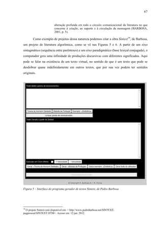 67
alteração profunda em todo o circuito comunicacional da literatura no que
concerne à criação, ao suporte e à circulação da mensagem (BARBOSA,
2001, p. 5).
Como exemplo de projetos dessa natureza podemos citar a obra Sintext39
, de Barbosa,
um projeto de literatura algorítmica, como se vê nas Figuras 5 e 6. A partir de um eixo
sintagmático (sequência entre parênteses) e um eixo paradigmático (base lexical conjugada), o
computador gera uma infinidade de produções discursivas com diferentes significados. Aqui
pode se falar na existência de um texto virtual, no sentido de que é um texto que pode se
desdobrar quase indefinidamente em outros textos, que por sua vez podem ter sentidos
originais.
Figura 5 – Interface do programa gerador de textos Sintext, de Pedro Barbosa
39
O projeto Sintext está disponível em: < http://www.pedrobarbosa.net/SINTEXT-
pagpessoal/SINTEXT.HTM>. Acesso em: 12 jan. 2012.
 