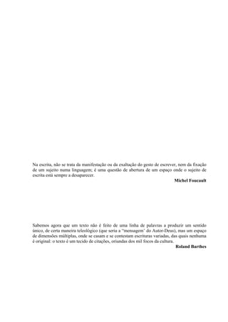 Na escrita, não se trata da manifestação ou da exaltação do gesto de escrever, nem da fixação
de um sujeito numa linguagem; é uma questão de abertura de um espaço onde o sujeito de
escrita está sempre a desaparecer.
Michel Foucault
Sabemos agora que um texto não é feito de uma linha de palavras a produzir um sentido
único, de certa maneira teleológico (que seria a “mensagem’ do Autor-Deus), mas um espaço
de dimensões múltiplas, onde se casam e se contestam escrituras variadas, das quais nenhuma
é original: o texto é um tecido de citações, oriundas dos mil focos da cultura.
Roland Barthes
 